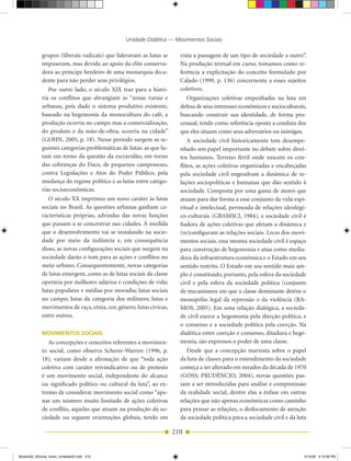 Unidade Didática — Movimentos Sociais

            grupos (liberais radicais) que lideravam as lutas se       vista a passagem de um tipo de sociedade a outro”.
            impuseram, mas devido ao apoio da elite conserva­          Na produção textual em curso, tomamos como re­
            dora ao príncipe herdeiro de uma monarquia deca­           ferência a explicitação do conceito formulado por
            dente para não perder seus privilégios.                    Calado (1999, p. 136) concernente a esses sujeitos
               Por outro lado, o século XIX traz para a histó­         coletivos.
            ria os conflitos que abrangiam as “zonas rurais e              Organizações coletivas empenhadas na luta em
            urbanas, pois dado o sistema produtivo existente,          defesa de seus interesses econômicos e socioculturais,
            baseado na hegemonia da monocultura do café, a             buscando construir sua identidade, de forma pro­
            produção ocorria no campo mas a comercialização,           cessual, tendo como referência oposta a conduta dos
            do produto e da mão­de­obra, ocorria na cidade”            que eles situam como seus adversários ou inimigos.
            (GOHN, 2005, p. 18). Nesse período surgem as se­               A sociedade civil historicamente tem desempe­
            guintes categorias problemáticas de lutas: as que lu­      nhado um papel importante no debate sobre direi­
            tam em torno da questão da escravidão, em torno            tos humanos. Terreno fértil onde nascem os con­
            das cobranças do Fisco, de pequenos camponeses,            flitos, as ações coletivas organizadas e encabeçadas
            contra Legislações e Atos do Poder Público, pela           pela sociedade civil engendram a dinâmica de re­
            mudança do regime político e as lutas entre catego­        lações sociopolíticas e humanas que dão sentido à
            rias socioeconômicas.                                      sociedade. Composta por uma gama de atores que
               O século XX imprimiu um novo caráter às lutas           atuam para dar forma a esse conjunto da vida espi­
            sociais no Brasil. As questões urbanas ganham ca­          ritual e intelectual, permeada de relações ideológi­
            racterísticas próprias, advindas das novas funções         co­culturais (GRAMSCI, 1984), a sociedade civil é
            que passam a se concentrar nas cidades. À medida           fiadora de ações coletivas que afetam a dinâmica e
            que o desenvolvimento vai se instalando na socie­          (re)configuram as relações sociais. Locus dos movi­
            dade por meio da indústria e, em consequência              mentos sociais, essa mesma sociedade civil é espaço
            disso, as novas configurações sociais que surgem na        para construção de hegemonia e atua como media­
            sociedade darão o tom para as ações e conflitos no         dora da infraestrutura econômica e o Estado em seu
            meio urbano. Consequentemente, novas categorias            sentido restrito. O Estado em seu sentido mais am­
            de lutas emergem, como as de lutas sociais da classe       plo é constituído, portanto, pela esfera da sociedade
            operária por melhores salários e condições de vida;        civil e pela esfera da sociedade política (conjunto
            lutas populares e médias por moradia; lutas sociais        de mecanismos em que a classe dominante detém o
            no campo; lutas da categoria dos militares; lutas e        monopólio legal da repressão e da violência (RA­
            movimentos de raça, etnia, cor, gênero; lutas cívicas,     MOS, 2005). Em uma relação dialógica, a socieda­
            entre outros.                                              de civil exerce a hegemonia pela direção política, e
                                                                       o consenso e a sociedade política pela coerção. Na
            MoviMenTos soCiAis                                         dialética entre coerção e consenso, ditadura e hege­
               As concepções e conceitos referentes a movimen­         monia, são expressos o poder de uma classe.
            to social, como observa Scherer­Warren (1996, p.               Desde que a concepção marxista sobre o papel
            18), variam desde a afirmação de que “toda ação            da luta de classes para o entendimento da sociedade
            coletiva com caráter reivindicativo ou de protesto         começa a ser alterado em meados da década de 1970
            é um movimento social, independente do alcance             (GOSS; PRuDêNCIO, 2004), novas questões pas­
            ou significado político ou cultural da luta”, ao ex­       sam a ser introduzidas para análise e compreensão
            tremo de considerar movimento social como “ape­            da realidade social, dentre elas a ênfase em outras
            nas um número muito limitado de ações coletivas            relações que não apenas econômicas como caminho
            de conflito, aquelas que atuam na produção da so­          para pensar as relações, o deslocamento de atenção
            ciedade ou seguem orientações globais, tendo em            da sociedade política para a sociedade civil e da luta

                                                                     210


Modulo02_SSocial_4sem_Unidade02.indd 210                                                                                    5/15/09 2:15:09 PM
 