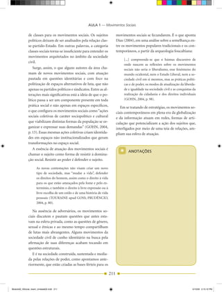 AULA 1 — Movimentos Sociais

              de classes para os movimentos sociais. Os sujeitos                  movimentos sociais se fecundarem. É o que aponta
              políticos deixam de ser analisados pela relação clas­               Dias (2004), em uma análise sobre a semelhança en­
              se­partido­Estado. Em outras palavras, a categoria                  tre os movimentos populares tradicionais e os con­
              classes sociais torna­se insuficiente para entender os              temporâneos, a partir da arqueologia foucaltiana:
              movimentos arquitetados no âmbito da sociedade
                                                                                       [...] compreende­se que o húmus discursivo de
              civil.
                                                                                       onde nascem as reflexões sobre os movimentos
                  Surge, assim, o que alguns autores da área cha­                      sociais não seria o liberalismo, esse fenômeno do
              mam de novos movimentos sociais, com atuação                             mundo ocidental, nem o Estado Liberal, nem a so­
              pautada em questões identitárias e com foco na                           ciedade civil em si mesmos, mas as práticas políti­
              politização de espaços alternativos de luta, que não                     cas e de poder, os modos de atualização da liberda­
              apenas os partidos políticos e sindicatos. Entre as al­                  de e igualdade na sociedade civil e as conquistas da
              terações mais significativas está a ideia de que o po­                   realização da cidadania e dos direitos individuais
              lítico passa a ser um componente presente em toda                        (GOHN, 2004, p. 98).
              prática social e não apenas em espaços específicos,                    Em se tratando de estratégias, os movimentos so­
              o que configura os movimentos sociais como “ações                   ciais contemporâneos em plena era da globalização
              sociais coletivas de caráter sociopolítico e cultural               e da informação atuam em redes, formas de arti­
              que viabilizam distintas formas da população se or­                 culação que potencializam a ação dos sujeitos que,
              ganizar e expressar suas demandas” (GOHN, 2004,                     interligados por meio de uma teia de relações, am­
              p. 13). Essas mesmas ações coletivas criam identida­                pliam sua esfera de atuação.
              des em espaços não institucionalizados que geram
              transformações no espaço social.
                A essência de atuação dos movimentos sociais é
              chamar o sujeito como forma de resistir à domina­                     *     ANOTAÇÕES

              ção social. Resistir ao poder é defender o sujeito.

                     As novas contestações não visam criar um novo
                     tipo de sociedade, mas “mudar a vida”, defender
                     os direitos do homem, assim como o direito à vida
                     para os que estão ameaçados pela fome e pelo ex­
                     termínio, e também o direito à livre expressão ou à
                     livre escolha de um estilo e de uma história de vida
                     pessoais (TOuRAINE apud GOSS; PRuDêNCIO,
                     2004, p. 80).

                 Na ausência de adversários, os movimentos so­
              ciais discutem e pautam questões que antes esta­
              vam na esfera privada, como as questões de gênero,
              sexual e étnicas e ao mesmo tempo compartilham
              de lutas mais abrangentes. Alguns movimentos da
              sociedade civil de cunho identitário na busca pela
              afirmação de suas diferenças acabam tocando em
              questões estruturais.
                 E é na sociedade construída, sustentada e media­
              da pelas relações de poder, como apontamos ante­
              riormente, que estão criadas as bases férteis para os

                                                                            211


Modulo02_SSocial_4sem_Unidade02.indd 211                                                                                                5/15/09 2:15:10 PM
 