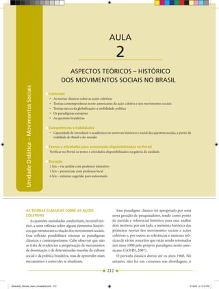 Unidade Didática — Movimentos Sociais



                                                                                                AULA

                                                                          ____________________        2
                                                               ASPECTOS TEÓRICOS – HISTÓRICO
                                                             DOS MOVIMENTOS SOCIAIS NO BRASIL
            Unidade Didática – Movimentos Sociais




                                                    Conteúdo
                                                    •	 As	teorias	clássicas	sobre	as	ações	coletivas
                                                    •	 Teorias	contemporâneas	norte-americanas	da	ação	coletiva	e	dos	movimentos	sociais
                                                    •	 Teorias	na	era	da	globalização:	a	mobilidade	política
                                                    •	 Os	paradigmas	europeus
                                                    •	 As	questões	brasileiras

                                                    Competências e habilidades
                                                    •	 Capacidade	de	introduzir	o	acadêmico	no	universo	histórico	e	social	das	questões	sociais,	a	partir	da	
                                                       realidade do Brasil e do mundo

                                                    Textos e atividades para autoestudo disponibilizados no Portal
                                                    Verificar no Portal os textos e atividades disponibilizados na galeria da unidade.

                                                    Duração
                                                    2 h/a – via satélite com professor interativo
                                                    2 h/a – presenciais com professor local
                                                    6 h/a – mínimo sugerido para autoestudo




              As TeoriAs ClássiCAs sobre As Ações                                                      Esse paradigma clássico foi apropriado por uma
              ColeTivAs                                                                             nova geração de pesquisadores, tendo como ponto
                 As questões assinaladas conduziram, no nível teó­                                  de partida e referencial histórico para essa análise
              rico, a uma reflexão sobre alguns elementos históri­                                  dois motivos: por um lado, a memória histórica das
              cos que estruturam a criação dos movimentos sociais.                                  primeiras teorias dos movimentos sociais e ações
              Essa reflexão possibilitará retomar os paradigmas                                     coletivas e, por outro, as referências e matrizes teó­
              clássicos e contemporâneos. Cabe observar que não                                     ricas de vários conceitos que estão sendo retomados
              se trata de evidenciar a perpetuação de mecanismos                                    nos anos 1990 pelo próprio paradigma norte­ame­
              de dominação e de determinadas mazelas da cultura                                     ricano (GOHN, 2007).
              social e da política brasileira, mas de apreender esses                                  O período clássico durou até os anos 1960. No
              mecanismos e como eles se atualizam.                                                  entanto, não há um consenso nas abordagens, o

                                                                                               212


Modulo02_SSocial_4sem_Unidade02.indd 212                                                                                                                   5/15/09 2:15:10 PM
 
