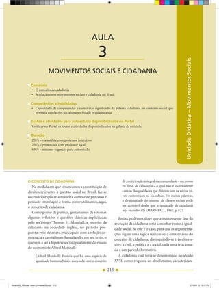 AULA 3 — Movimentos Sociais e Cidadania



                                                                 AULA

                                           ____________________   3




                                                                                                                                  Unidade Didática – Movimentos Sociais
                                MOVIMENTOS SOCIAIS E CIDADANIA

                 Conteúdo
                 •	 O	conceito	de	cidadania
                 •	 A	relação	entre	movimentos	sociais	e	cidadania	no	Brasil

                 Competências e habilidades
                 •	 Capacidade	de	compreender	e	exercitar	o	significado	da	palavra	cidadania	no	contexto	social	que	
                    permeia as relações sociais na sociedade brasileira atual

                 Textos e atividades para autoestudo disponibilizados no Portal
                 Verificar no Portal os textos e atividades disponibilizados na galeria da unidade.

                 Duração
                 2 h/a – via satélite com professor interativo
                 2 h/a – presenciais com professor local
                 6 h/a – mínimo sugerido para autoestudo




              o ConCeiTo De CiDADAniA                                               de participação integral na comunidade – ou, como
                 Na medida em que observamos a constituição de                      eu diria, de cidadania – o qual não é inconsistente
              direitos referentes à questão social no Brasil, faz­se                com as desigualdades que diferenciam os vários ní­
              necessário explicar a maneira como esse processo é                    veis econômicos na sociedade. Em outras palavras,
              pensado em relação à forma como utilizamos, aqui,                     a desigualdade do sistema de classes sociais pode
              o conceito de cidadania.                                              ser aceitável desde que a igualdade de cidadania
                                                                                    seja reconhecida (MARSHALL, 1967, p. 62).
                 Como ponto de partida, gostaríamos de retomar
              algumas reflexões e questões clássicas explicitadas                Então, podemos dizer que a mais recente fase da
              pelo sociólogo Thomas H. Marshall, a respeito da                 evolução da cidadania seria caminhar rumo à igual­
              cidadania na sociedade inglesa, no período pós­                  dade social. Se este é o caso, para que as argumenta­
              guerra; pois ele estava preocupado com a relação de­             ções sigam uma lógica realizar­se­á uma divisão do
              mocracia e capitalismo. Ressaltando, em seu texto, o             conceito de cidadania, distinguindo­se três dimen­
              que vem a ser a hipótese sociológica latente do ensaio
                                                                               sões: a civil, a política e a social, cada uma relaciona­
              do economista Alfred Marshall:
                                                                               da a um período formativo.
                     [Alfred Marshall] Postula que há uma espécie de             A cidadania civil teria se desenvolvido no século
                     igualdade humana básica associada com o conceito          XVII, como resposta ao absolutismo, caracterizan­

                                                                         215


Modulo02_SSocial_4sem_Unidade02.indd 215                                                                                                                  5/15/09 2:15:13 PM
 