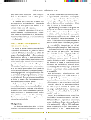Unidade Didática — Movimentos Sociais

            do­se pelos direitos necessários à liberdade indivi­          leira, mas se caracteriza pelo caráter conciliatório e
            dual, pela liberdade de ir e vir, de palavra, pensa­          de negociação entre a elite nacional, a coroa portu­
            mento, entre outros.                                          guesa e a inglesa. A solução monárquica e conserva­
               Na cidadania política, associada ao século XIX,            dora estava garantida, e a Constituição de 1824 re­
            desenvolvem­se os direitos referentes à participação          gulou os direitos políticos dos cidadãos e definiu
            no exercício do poder político, com extensão do di­           quem teria direito de votar e ser votado.
            reito ao voto em escala cada vez maior.                          Apesar de certo grau de democracia – grande par­
               Quanto à cidadania social, desenvolvida princi­            te da população adulta masculina podia exercer seus
            palmente no século XX, inclui os direitos a um mí­            direitos políticos –, os brasileiros alçados à categoria
            nimo de bem­estar econômico­social, sendo o siste­            de cidadãos pela Constituição de 1824 eram predo­
            ma educacional e os serviços sociais as instituições          minantemente analfabetos e viviam em áreas rurais
            a ele relacionadas.                                           sob o comando dos grandes proprietários, e na ci­
                                                                          dade os eleitores eram em sua maioria funcionários
                                                                          públicos influenciados e controlados pelo governo.
            A relAção enTre MoviMenTos soCiAis
                                                                             A escravidão foi o grande entrave para o desen­
            e CiDADAniA no brAsil
                                                                          volvimento dos direitos civis no Brasil, pois negava
               Os direitos do cidadão e do homem e a cidadania
                                                                          a condição de humanidade para as pessoas consi­
            são históricos, resultam das relações e dos conflitos
                                                                          deradas escravas. Em 1888, quando a elite descobre
            sociais em determinados momentos da história de
                                                                          que a escravidão impedia a integração do País nos
            um povo. Ou seja, a formulação e o desenvolvimento
                                                                          mercados internacionais, além de bloquear o de­
            dos direitos civis, políticos, sociais, econômicos e cul­
                                                                          senvolvimento das classes sociais e do mercado de
            turais seguiram no Brasil e no resto do mundo um              trabalho, ela finalmente abole a escravidão, mas não
            processo marcado por avanços e retrocessos, ao passo          revê o formato de divisão de bens (a terra), pois o
            que certos direitos estavam sendo discutidos e garan­         movimento pela independência preservou as elites
            tidos em algum lugar do planeta, em outro continen­           nacionais no poder, manteve a nação dividida entre
            te ou país estavam sendo violados ou nem estavam              senhores e não criou um sistema educacional públi­
            em discussão. Os direitos que estavam garantidos por          co de qualidade.
            muito tempo passaram a ser negligenciados por con­
                                                                             Com a urbanização, a industrialização e o surgi­
            ta de interesses ideológicos, políticos e/ou econômi­         mento de uma pequena classe operária no Rio de Ja­
            cos. Além do mais, dentro de uma mesma sociedade,             neiro e São Paulo, alguns direitos básicos como a or­
            os direitos do homem e do cidadão não são garanti­            ganização sindical, as manifestações e reivindicações
            dos do mesmo modo a todas as pessoas.                         públicas e as greves, aparecem no cenário nacional.
               No Brasil, a construção da cidadania e a afirma­              Em 1930, verifica­se um avanço dos direitos so­
            ção dos direitos têm percorrido caminhos difíceis e           ciais com a criação do Ministério do Trabalho e com
            bastante tortuosos, pois, apesar das influências que          uma ampla legislação trabalhista e previdenciária,
            recebemos, construímos um processo diferencia­                culminando com a Consolidação das Leis do Traba­
            do nas discussões e na implementação dos direitos             lho (CLT), em 1943.
            civis, políticos e sociais. Diante dessa constatação,            Em relação ao desenvolvimento dos direitos políti­
            dividiremos o processo histórico por períodos, a co­          cos, a instabilidade democrática do País entre 1930 e
            meçar pela Independência.                                     1964 alterna ditadura e regimes mais democráticos,
                                                                          não permitindo uma plena evolução das discussões
            A independência                                               sobre os direitos civis e políticos. A liberdade de ex­
              A proclamação da independência em 1822 inau­                pressão e de organização chega a ser suspensa no
            gura a era dos direitos políticos na sociedade brasi­         período ditatorial de 1937. A derrubada de Vargas,

                                                                        216


Modulo02_SSocial_4sem_Unidade02.indd 216                                                                                         5/15/09 2:15:13 PM
 