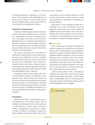 AULA 3 — Movimentos Sociais e Cidadania

              as eleições presidenciais e legislativas e a Constitui­         são questões novas no cenário nacional” (p. 203).
              ção de 1946 garantiram certa estabilidade para os               Ou seja, nesse período o novo é a forma e o modo
              direitos civis e políticos até 1964. A partir daí, por          como equacionar e encaminhar as demandas e as
              conta da ditadura militar, a maioria dos direitos ci­           possíveis soluções.
              vis e políticos foi restringida pela violência.                    Outro ponto é a nova concepção da ideia de co­
                                                                              munidade, por se tratar não apenas de um locus
              os desafios contemporâneos                                      geográfico espacial, mas por ser uma categoria da
                 A década de 1980 inaugura no Brasil novos tem­               realidade social, de intervenção, assim como de re­
              pos para a questão da cidadania, pois os movimen­               definição dos valores seculares, como os dos direi­
              tos e organizações do passado se articulam com o                tos humanos e a articulação entre os valores morais,
              novo, com a Igreja, entre outros, criando uma nova              econômicos e o desejo de mudanças políticas.
              identidade para os movimentos nesse período, no
              qual novas bandeiras foram levantadas. Esses gru­                 Para concluir
              pos eram fortalecidos pela conjuntura internacio­                  Pode­se observar que a questão da cidadania foi
              nal, que também destacava as questões dos direitos              a grande conquista dos movimentos sociais, pois as
              humanos como sendo básicos.                                     pessoas estão se posicionando como protagonistas
                  Esse processo representa para os brasileiros as             da história, na qual a cidadania tutelada dá lugar à
              mudanças no cenário político, como também trans­                cidadania moderna, fundada na noção de direito à
              formações mais profundas no seio da sociedade,                  diferença, mas não somente a vida, mas a autode­
              mas permanece no País uma enorme concentração                   terminação como questão de gênero, raça, idade,
              de renda e seus subprodutos, como a miséria e a                 manifestação sexual, entre outras. E reivindica­se a
              exclusão social. Ao lado disso, a atuação omissa e              participação da sociedade nas questões civis e polí­
              vacilante por parte do Estado que não promove po­               ticas, no mercado de bens e consumo, como tam­
              líticas públicas adequadas e suficientes para corrigir          bém a manutenção dos valores culturais.
              essas desigualdades sociais e regionais.                           Conforme Gohn (2003, p. 209), a “concepção de
                 A garantia dos direitos civis e políticos não resol­         cidadania que resulta deste cenário busca corrigir
              veu os problemas históricos da cidadania no País.               diferenças instituídas, destacando o valor da igual­
              Contudo, esses direitos formam um quadro no                     dade”. A solidariedade volta a ser a mola propulsora
              qual os movimentos sociais podem aparecer publi­                dos grupos sociais e a participação políticas se dá na
              camente trazendo suas reivindicações e propostas,               esfera da igualdade entre os cidadãos.
              ocorrendo alternância de grupos políticos no poder.
              Ao mesmo tempo, os problemas estruturais e secu­
              lares da sociedade brasileira podem ser discutidos e
              estudados.                                                        *     ANOTAÇÕES


              o paradigma
                 Segundo Gohn (2003), as demandas da ação so­
              cial contrastaram com o sistema vigente. Mas, na
              realidade, essas demandas não são novas, posto que
              “a carência de bens e serviços para os setores po­
              pulares, a discriminação social contra os negros,
              os índios, as mulheres, o desrespeito à natureza, ou
              ainda o problema das crianças pobres nas ruas não

                                                                        217


Modulo02_SSocial_4sem_Unidade02.indd 217                                                                                         5/15/09 2:15:14 PM
 