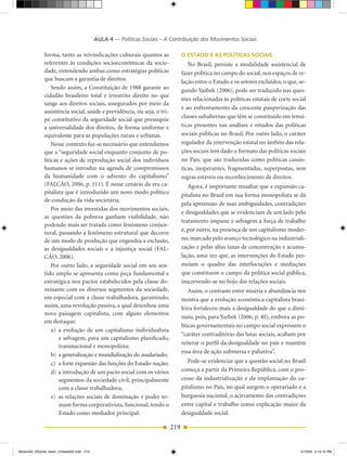 AULA 4 — Políticas Sociais – A Contribuição dos Movimentos Sociais

              forma, tanto as reivindicações culturais quantos as              o esTADo e As PolíTiCAs soCiAis
              referentes às condições socioeconômicas da socie­                   No Brasil, persiste a modalidade assistencial de
              dade, entendendo ambas como estratégias políticas                fazer política no campo do social, nos espaços de re­
              que buscam a garantia de direitos.                               lação entre o Estado e os setores excluídos, o que, se­
                  Sendo assim, a Constituição de 1988 garante ao               gundo Yazbek (2006), pode ser traduzido nas ques­
              cidadão brasileiro total e irrestrito direito no que
                                                                               tões relacionadas às políticas estatais de corte social
              tange aos direitos sociais, assegurados por meio da
                                                                               e ao enfrentamento da crescente pauperização das
              assistência social, saúde e previdência, ou seja, o tri­
                                                                               classes subalternas que têm se constituído em temá­
              pé constitutivo da seguridade social que pressupõe
              a universalidade dos direitos, de forma uniforme e               ticas presentes nas análises e estudos das políticas
              equivalente para as populações rurais e urbanas.                 sociais públicas no Brasil. Por outro lado, o caráter
                  Nesse contexto faz­se necessário que entendamos              regulador da intervenção estatal no âmbito das rela­
              que a “seguridade social enquanto conjunto de po­                ções sociais tem dado o formato das políticas sociais
              líticas e ações de reprodução social dos indivíduos              no País, que são traduzidas como políticas casuís­
              humanos se introduz na agenda de compromissos                    ticas, inoperantes, fragmentadas, superpostas, sem
              da humanidade com o advento do capitalismo”                      regras estáveis ou reconhecimento de direitos.
              (FALCÃO, 2006, p. 111). É nesse cenário da era ca­                  Agora, é importante ressaltar que a expansão ca­
              pitalista que é introduzido um novo modo político                pitalista no Brasil em sua forma monopolista se dá
              de condução da vida societária.
                                                                               pela apreensão de suas ambiguidades, contradições
                  Por meio das investidas dos movimentos sociais,
                                                                               e desigualdades que se evidenciam de um lado pelo
              as questões da pobreza ganham visibilidade, não
                                                                               tratamento impune e selvagem à força de trabalho
              podendo mais ser tratada como fenômeno conjun­
                                                                               e, por outro, na presença de um capitalismo moder­
              tural, passando a fenômeno estrutural que decorre
              de um modo de produção que engendra a exclusão,                  no, marcado pelo avanço tecnológico na industriali­
              as desigualdades sociais e a injustiça social (FAL­              zação e pelas altas taxas de concentração e acumu­
              CÃO, 2006).                                                      lação, uma vez que, as intervenções do Estado per­
                  Por outro lado, a seguridade social em seu sen­              meiam o quadro das interlocuções e mediações
              tido amplo se apresenta como peça fundamental e                  que constituem o campo da política social pública,
              estratégica nos pactos estabelecidos pela classe do­             inscrevendo­se no bojo das relações sociais.
              minante com os diversos segmentos da sociedade,                      Assim, o contraste entre miséria e abundância nos
              em especial com a classe trabalhadora, garantindo,               mostra que a evolução econômica capitalista brasi­
              assim, uma revolução passiva, a qual desenhou uma                leira fortaleceu mais a desigualdade do que a dimi­
              nova paisagem capitalista, com alguns elementos
                                                                               nuiu, pois, para Yazbek (2006, p. 40), embora as po­
              em destaque:
                                                                               líticas governamentais no campo social expressem o
                  a) a evolução de um capitalismo individualista
                                                                               “caráter contraditório das lutas sociais, acabam por
                     e selvagem, para um capitalismo planificado,
                                                                               reiterar o perfil da desigualdade no país e mantêm
                     transnacional e monopolista;
                                                                               essa área de ação submersa e paliativa”.
                  b) a generalização e mundialização do assalariado;
                  c) a forte expansão das funções do Estado­nação;                Pode­se evidenciar que a questão social no Brasil
                  d) a introdução de um pacto social com os vários             começa a partir da Primeira República, com o pro­
                     segmentos da sociedade civil, principalmente              cesso da industrialização e da implantação do ca­
                     com a classe trabalhadora;                                pitalismo no País, no qual surgem o operariado e a
                  e) as relações sociais de dominação e poder to­              burguesia nacional, o acirramento das contradições
                     mam forma corporativista, funcional, tendo o              entre capital e trabalho como explicação maior da
                     Estado como mediador principal.                           desigualdade social.

                                                                         219


Modulo02_SSocial_4sem_Unidade02.indd 219                                                                                           5/15/09 2:15:15 PM
 