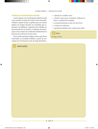 Unidade Didática — Movimentos Sociais

            AvAnços DA PArTiCiPAção CiDADã                                 •	 o	direito	de	a	mulher	votar;
               A preocupação com a participação cidadã tem sido            •	 o	direito	a	greve	para	reivindicar	melhores	sa­
            uma constante ao longo do tempo. Existe intersubje­               lários e condições de trabalho;
            tividade a respeito de que os ganhos para um sistema           •	 a	economia	baseada	na	mão-de-obra	livre;
            político são sempre elevados em sociedades que es­             •	 a	criação	de	sindicatos;
            timulam e possibilitam a ingerência dos cidadãos na
                                                                           •	 a	garantia	dos	direitos	civis	e	sociais,	entre	outros.
            determinação do seu destino. A utilização da partici­
            pação cívica sempre foi considerada fundamental no
            processo de construção de uma nação.                             !    DICA
               Desse modo, apontamos alguns avanços que foram             www.ipp­uerj.net
            construídos na sociedade brasileira a partir da arti­
            culação dos movimentos sociais ao longo da história:


                *      ANOTAÇÕES




                                                                    220


Modulo02_SSocial_4sem_Unidade02.indd 220                                                                                           5/15/09 2:15:16 PM
 