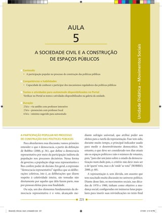 AULA 5 — A Sociedade Civil e a Construção de Espaços Públicos



                                                                 AULA

                                           ____________________   5




                                                                                                                               Unidade Didática – Movimentos Sociais
                               A SOCIEDADE CIVIL E A CONSTRUÇÃO
                                     DE ESPAÇOS PÚBLICOS

                 Conteúdo
                 •	 A participação popular no processo de construção das políticas públicas

                 Competências e habilidades
                 •	 Capacidade de conhecer e participar dos mecanismos reguladores das políticas públicas

                 Textos e atividades para autoestudo disponibilizados no Portal
                 Verificar no Portal os textos e atividades disponibilizados na galeria da unidade.

                 Duração
                 2 h/a – via satélite com professor interativo
                 2 h/a – presenciais com professor local
                 6 h/a – mínimo sugerido para autoestudo




              A PArTiCiPAção PoPulAr no ProCesso                               diante sufrágio universal, que atribui poder aos
              De ConsTrução DAs PolíTiCAs PúbliCAs                             eleitos para a tarefa da representação. Esse tem sido,
                 Para abordarmos essa discussão, vamos primeiro                durante muito tempo, o principal indicador usado
              entender o que é democracia, a partir da definição               para medir o desenvolvimento democrático. No
              de Bobbio (2000, p. 56), que define a democracia                 entanto, o que deve ser considerado nos dias atuais
              representativa por meio da participação indireta da              são os espaços políticos e não o número de votantes,
              população nos processos decisórios. Nessa forma                  pois, “para dar um juízo sobre o estado da democra­
              de governo, a população elege seus representantes e              tização num dado país, o critério não deve mais ser
              lhes confere poder de decisão. Em geral, a expressão             o de ‘quem’ vota, mas o de ‘onde’ se vota” (BOBBIO,
              “democracia representativa” significa que as delibe­             2000, p. 68).
              rações coletivas, isto é, as deliberações que dizem                 A representação é, sem dúvida, um assunto que
              respeito à coletividade inteira, são tomadas não                 tem suscitado muita discussão no universo político.
              diretamente por aqueles que dela fazem parte, mas                Diante desse fato, os movimentos sociais, nas déca­
              por pessoas eleitas para essa finalidade.                        das de 1970 e 1980, tinham como objetivo a mu­
                 Ou seja, um dos elementos fundamentais da de­                 dança social, configuradas em inúmeras lutas popu­
              mocracia representativa é o voto, alcançado me­                  lares para inserir suas reivindicações no texto final

                                                                         221


Modulo02_SSocial_4sem_Unidade02.indd 221                                                                                                                    5/15/09 2:15:16 PM
 