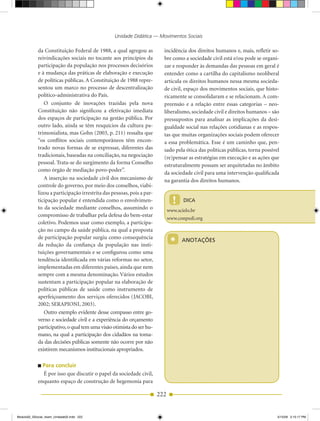 Unidade Didática — Movimentos Sociais

            da Constituição Federal de 1988, a qual agregou as           incidência dos direitos humanos e, mais, refletir so­
            reivindicações sociais no tocante aos princípios da          bre como a sociedade civil está e/ou pode se organi­
            participação da população nos processos decisórios           zar e responder às demandas das pessoas em geral é
            e à mudança das práticas de elaboração e execução            entender como a cartilha do capitalismo neoliberal
            de políticas públicas. A Constituição de 1988 repre­         articula os direitos humanos nessa mesma socieda­
            sentou um marco no processo de descentralização              de civil, espaço dos movimentos sociais, que histo­
            político­administrativa do País.                             ricamente se consolidaram e se relacionam. A com­
               O conjunto de inovações trazidas pela nova                preensão e a relação entre essas categorias – neo­
            Constituição não significou a efetivação imediata            liberalismo, sociedade civil e direitos humanos – são
            dos espaços de participação na gestão pública. Por           pressupostos para analisar as implicações da desi­
            outro lado, ainda se têm resquícios da cultura pa­           gualdade social nas relações cotidianas e as respos­
            trimonialista, mas Gohn (2003, p. 211) ressalta que          tas que muitas organizações sociais podem oferecer
            “os conflitos sociais contemporâneos têm encon­              a essa problemática. Esse é um caminho que, pen­
            trado novas formas de se expressar, diferentes das           sado pela ótica das políticas públicas, torna possível
            tradicionais, baseadas na conciliação, na negociação         (re)pensar as estratégias em execução e as ações que
            pessoal. Trata­se do surgimento da forma Conselho            estruturalmente possam ser arquitetadas no âmbito
            como órgão de mediação povo­poder”.
                                                                         da sociedade civil para uma intervenção qualificada
               A inserção na sociedade civil dos mecanismo de            na garantia dos direitos humanos.
            controle do governo, por meio dos conselhos, viabi­
            lizou a participação irrestrita das pessoas, pois a par­
            ticipação popular é entendida como o envolvimen­                   !    DICA
            to da sociedade mediante conselhos, assumindo o                  www.scielo.br
            compromisso de trabalhar pela defesa do bem­estar
                                                                             www.conpedi.org
            coletivo. Podemos usar como exemplo, a participa­
            ção no campo da saúde pública, na qual a proposta

                                                                              *
            de participação popular surgiu como consequência
                                                                                   ANOTAÇÕES
            da redução da confiança da população nas insti­
            tuições governamentais e se configurou como uma
            tendência identificada em várias reformas no setor,
            implementadas em diferentes países, ainda que nem
            sempre com a mesma denominação. Vários estudos
            sustentam a participação popular na elaboração de
            políticas públicas de saúde como instrumento de
            aperfeiçoamento dos serviços oferecidos (JACOBI,
            2002; SERAPIONI, 2003).
               Outro exemplo evidente desse compasso entre go­
            verno e sociedade civil e a experiência do orçamento
            participativo, o qual tem uma visão otimista do ser hu­
            mano, na qual a participação dos cidadãos na toma­
            da das decisões públicas somente não ocorre por não
            existirem mecanismos institucionais apropriados.

              Para concluir
              É por isso que discutir o papel da sociedade civil,
            enquanto espaço de construção de hegemonia para

                                                                       222


Modulo02_SSocial_4sem_Unidade02.indd 222                                                                                      5/15/09 2:15:17 PM
 