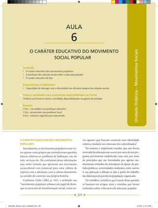 AULA 6 — O Caráter Educativo do Movimento Social Popular



                                                             AULA

                                           ____________________   6
                          O CARÁTER EDUCATIVO DO MOVIMENTO




                                                                                                                                  Unidade Didática – Movimentos Sociais
                                   SOCIAL POPULAR

                 Conteúdo
                 •	 O	caráter	educativo	dos	movimentos	populares
                 •	 A	produção	das	ciências	sociais	sobre	a	educação	popular
                 •	 O	caráter	educativo	de	fato

                 Competências e habilidades
                 •	 Capacidade	de	interagir	com	a	diversidade	nos	diversos	campos	das	relações	sociais

                 Textos e atividades para autoestudo disponibilizados no Portal
                 Verificar no Portal os textos e atividades disponibilizados na galeria da unidade.

                 Duração
                 2 h/a – via satélite com professor interativo
                 2 h/a – presenciais com professor local
                 6 h/a – mínimo sugerido para autoestudo




              o CAráTer eDuCATivo Dos MoviMenTos                               vos agentes que buscam construir uma identidade
              PoPulAres                                                        coletiva, fundada nos interesses dos subordinados”.
                 Inicialmente, os movimentos populares eram vis­                  No entanto, é importante ressaltar que essa forma
              tos apenas como grupos que reivindicavam questões                renovada da educação não ocorre por meio de um pro­
              básicas relativas ao problema da habitação, uso do               grama previamente estabelecido, mas, sim, por meio
              solo, serviços etc. Na contramão dessa informação,               de princípios que são formulados por agentes ins­
              essa outra vertente que apresenta um movimento                   titucionais oriundos da articulação da Igreja, de par­
              sociocultural com potencial para uma cultura de                  tidos políticos, universidades, sindicatos, entre outros.
              ruptura com a alienação, com a cultura dominante,                E sua aplicação e difusão se dão a partir do trabalho
              no sentido de construir sua própria história.                    das lideranças da parcela da população organizada.
                Conforme Gohn (2003, p. 163), é atribuído aos                     Os trabalhos científicos que tratam dessa questão
              “movimentos populares urbanos um papel de desta­                 se baseiam em artigos, teses e resenhas que foram
              que no processo de transformação social, como no­                realizados sobre a literatura da educação popular.

                                                                         223


Modulo02_SSocial_4sem_Unidade02.indd 223                                                                                                                   5/15/09 2:15:18 PM
 