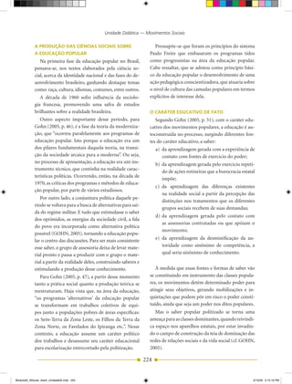 Unidade Didática — Movimentos Sociais

            A ProDução DAs CiênCiAs soCiAis sobre                          Pressupõe­se que foram os princípios do sistema
            A eDuCAção PoPulAr                                          Paulo Freire que embasaram os programas tidos
               Na primeira fase da educação popular no Brasil,          como progressistas na área da educação popular.
            pensava­se, nos textos elaborados pela ciência so­          Cabe ressaltar, que se adotou como princípio bási­
            cial, acerca da identidade nacional e das fases do de­      co da educação popular o desenvolvimento de uma
            senvolvimento brasileiro, ganhando destaque temas           ação pedagógica conscientizadora, que atuaria sobre
            como: raça, cultura, idiomas, costumes, entre outros.       o nível de cultura das camadas populares em termos
               A década de 1960 sofre influência da sociolo­            explícitos de interesse dela.
            gia francesa, promovendo uma safra de estudos
            brilhantes sobre a realidade brasileira.                    o CAráTer eDuCATivo De fATo
               Outro aspecto importante desse período, para                Segundo Gohn (2005, p. 51), com o caráter edu­
            Gohn (2005, p. 46), é a fase da teoria da moderniza­        cativo dos movimentos populares, a educação é au­
            ção, que “ocorreu paralelamente aos programas de            toconstruída no processo, surgindo diferentes fon­
            educação popular. Isto porque a educação era um             tes do caráter educativo, a saber:
            dos pilares fundamentais daquela teoria, na transi­             a) da aprendizagem gerada com a experiência de
            ção da sociedade arcaica para a moderna”. Ou seja,                 contato com fontes de exercício do poder;
            no processo de apresentação, a educação era um ins­             b) da aprendizagem gerada pelo exercício repeti­
            trumento técnico, que continha na realidade carac­
                                                                               do de ações rotineiras que a burocracia estatal
            terísticas políticas. Ocorrendo, então, na década de
                                                                               impõe;
            1970, as críticas dos programas e métodos de educa­
                                                                            c) da aprendizagem das diferenças existentes
            ção popular, por parte de vários estudiosos.
                                                                               na realidade social a partir da percepção das
               Por outro lado, a conjuntura política daquele pe­
                                                                               distinções nos tratamentos que os diferentes
            ríodo se voltava para a busca de alternativas para saí­
                                                                               grupos sociais recebem de suas demandas;
            da do regime militar. E tudo que estimulasse o saber
                                                                            d) da aprendizagem gerada pelo contato com
            dos oprimidos, as energias da sociedade civil, a fala
                                                                               as assessorias contratadas ou que apóiam o
            do povo era incorporada como alternativa política
                                                                               movimento;
            possível (GOHN, 2005), tornando a educação popu­
            lar o centro das discussões. Para ser mais consistente          e) da aprendizagem da desmistificação da au­
            esse saber, o grupo de assessoria deixa de levar mate­             toridade como sinônimo de competência, a
            rial pronto e passa a produzir com o grupo o mate­                 qual seria sinônimo de conhecimento.
            rial a partir da realidade deles, construindo saberes e
            estimulando a produção desse conhecimento.                     À medida que essas fontes e formas de saber vão
               Para Gohn (2005, p. 47), a partir desse momento          se constituindo em instrumento das classes popula­
            tanto a prática social quanto a produção teórica se         res, os movimentos detêm determinado poder para
            reestruturam. Haja vista que, na área da educação,          atingir seus objetivos, gerando mobilizações e in­
            “os programas ‘alternativos’ da educação popular            quietações que podem pôr em risco o poder consti­
            se transformam em trabalhos coletivos de equi­              tuído, ainda que seja um poder nos ditos populares.
            pes junto a populações pobres de áreas específicas:            Mas o saber popular politizado se torna uma
            os Sem­Terra da Zona Leste, os Filhos da Terra da           ameaça para as classes dominantes, quando reivindi­
            Zona Norte, os Favelados do Ipiranga etc.”. Nesse           ca espaço nos aparelhos estatais, por estar invadin­
            contexto, a educação assume um caráter político             do o campo de construção da teia de dominação das
            dos trabalhos e desassume seu caráter educacional           redes de relações sociais e da vida social (cf. GOHN,
            para escolarização entrecortado pela politização.           2005).

                                                                      224


Modulo02_SSocial_4sem_Unidade02.indd 224                                                                                     5/15/09 2:15:19 PM
 