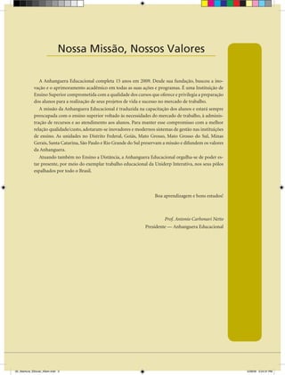 Nossa Missão, Nossos Valores
                      _______________________________

                A Anhanguera Educacional completa 15 anos em 2009. Desde sua fundação, buscou a ino-
             vação e o aprimoramento acadêmico em todas as suas ações e programas. É uma Instituição de
             Ensino Superior comprometida com a qualidade dos cursos que oferece e privilegia a preparação
             dos alunos para a realização de seus projetos de vida e sucesso no mercado de trabalho.
                A missão da Anhanguera Educacional é traduzida na capacitação dos alunos e estará sempre
             preocupada com o ensino superior voltado às necessidades do mercado de trabalho, à adminis-
             tração de recursos e ao atendimento aos alunos. Para manter esse compromisso com a melhor
             relação qualidade/custo, adotaram-se inovadores e modernos sistemas de gestão nas instituições
             de ensino. As unidades no Distrito Federal, Goiás, Mato Grosso, Mato Grosso do Sul, Minas
             Gerais, Santa Catarina, São Paulo e Rio Grande do Sul preservam a missão e difundem os valores
             da Anhanguera.
                Atuando também no Ensino a Distância, a Anhanguera Educacional orgulha-se de poder es-
             tar presente, por meio do exemplar trabalho educacional da Uniderp Interativa, nos seus pólos
             espalhados por todo o Brasil.




                                                                         Boa aprendizagem e bons estudos!



                                                                             Prof. Antonio Carbonari Netto
                                                                    Presidente — Anhanguera Educacional




00_Abertura_SSocial_4Sem.indd 3                                                                               5/28/09 3:24:31 PM
 