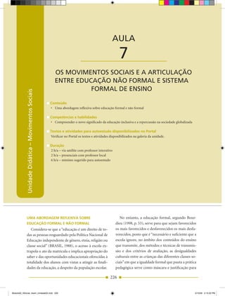 Unidade Didática — Movimentos Sociais



                                                                                                AULA

                                                                          ____________________        7
                                                       OS MOVIMENTOS SOCIAIS E A ARTICULAÇÃO
                                                       ENTRE EDUCAÇÃO NÃO FORMAL E SISTEMA
                                                                 FORMAL DE ENSINO
            Unidade Didática – Movimentos Sociais




                                                    Conteúdo
                                                    •	 Uma	abordagem	reflexiva	sobre	educação	formal	e	não	formal

                                                    Competências e habilidades
                                                    •	 Compreender	o	novo	significado	da	educação	inclusiva	e	a	repercussão	na	sociedade	globalizada

                                                    Textos e atividades para autoestudo disponibilizados no Portal
                                                    Verificar no Portal os textos e atividades disponibilizados na galeria da unidade.

                                                    Duração
                                                    2 h/a – via satélite com professor interativo
                                                    2 h/a – presenciais com professor local
                                                    6 h/a – mínimo sugerido para autoestudo




             uMA AborDAgeM reflexivA sobre                                                             No entanto, a educação formal, segundo Bour­
             eDuCAção forMAl e não forMAl                                                           dieu (1998, p. 53), serve para que sejam favorecidos
                Considera­se que a “educação é um direito de to­                                    os mais favorecidos e desfavorecidos os mais desfa­
             das as pessoas resguardado pela Política Nacional de                                   vorecidos, posto que é “necessário e suficiente que a
             Educação independente de gênero, etnia, religião ou                                    escola ignore, no âmbito dos conteúdos do ensino
             classe social” (BRASIL, 1988), o acesso à escola ex­                                   que transmite, dos métodos e técnicas de transmis­
             trapola o ato da matrícula e implica apropriação do                                    são e dos critérios de avaliação, as desigualdades
             saber e das oportunidades educacionais oferecidas à                                    culturais entre as crianças das diferentes classes so­
             totalidade dos alunos com vistas a atingir as finali­                                  ciais” em que a igualdade formal que pauta a prática
             dades da educação, a despeito da população escolar.                                    pedagógica serve como máscara e justificação para

                                                                                               226


Modulo02_SSocial_4sem_Unidade02.indd 226                                                                                                                 5/15/09 2:15:20 PM
 