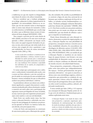 AULA 7 — Os Movimentos Sociais e a Articulação entre Educação Não Formal e Sistema Formal de Ensino

              a indiferença no que diz respeito às desigualdades                 dos, dos excluídos. Ele acredita na possibilidade de
              reais diante do ensino e da cultura transmitida.                   se construir a lógica de uma ética universal do ser
                 Deve­se considerar que a tradição pedagógica                    humano, que condena a exploração da força de tra­
              só se dirige, subjacente às ideias inquestionáveis de              balho e as atitudes racistas, fundamentalistas e se­
              igualdade e da universalidade. Observe­se, no en­                  xistas. “Nenhuma pedagogia realmente libertadora
              tanto, que ela não somente exclui as interrogações                 pode ficar distante dos oprimidos” (FREIRE, 2004,
              sobre os meios mais eficazes de transmitir a todos                 p. 41). Pois Freire acredita em uma práxis autêntica,
              os conhecimentos e as habilidades que a escola exige               uma práxis que crie tensão em relação aos valores
              de todos e que as diferentes classes sociais só trans­             estabelecidos, que seja dotado de reflexão e ação e
              mitem de forma desigual (BOuRDIEu, 1998).                          que se empenhe na transformação.
                 Para cumprir o previsto por lei como direito de                    Diante dessas demandas por uma educação in­
              todo cidadão, necessita­se de uma nova escola que                  clusiva, destacamos as práxis de origem popular, ou
              aprenda a refletir criticamente sua função social,
                                                                                 seja, a Educação Popular traz uma pluralidade de
              bem como seu papel enquanto formadora de pes­
                                                                                 perspectivas, concepções teóricas e conceitos acerca
              soas, ou seja, uma escola que não tenha medo de se
                                                                                 dessa modalidade educativa, há concordância nas
              arriscar, mas coragem de criar e questionar o que
                                                                                 abordagens de diferentes autores (CALADO, 1999,
              está estabelecido, em busca de rumos inovadores.
                                                                                 1998; GOHN, 2001, 1994; MELO NETO, 1999; SA­
              Segundo Gohn (2005, p. 108),
                                                                                 LES, 1999; WANDERLEY, 1994), no sentido de que
                     A nova escola deve reconhecer a existência de de­           a Educação Popular se manifesta em um imenso
                     mandas individuais e coletivas, orientar­se para a          leque de espaços formais e não formais e em uma
                     liberdade do sujeito pessoal, para a comunicação            multiplicidade de dimensões sociais nas quais são
                     intercultural e para gestão democrática da socieda­
                                                                                 tecidas as relações cotidianas em diferentes esferas
                     de e suas mudanças. Deve aumentar a capacidade
                                                                                 do mundo concreto e da subjetividade humana.
                     dos indivíduos de ser sujeitos, de compreender o
                     outro em sua cultura.                                          Nessa perspectiva, compreendo a Educação Po­
                                                                                 pular como uma prática que, independentemente
                 E é nesse campo que a preocupação com o saber,                  dos espaços – formais, governamentais, não gover­
              com o conhecimento transmitido pela escola, com                    namentais, alternativos – nos quais se concretiza, se
              o acesso aos bens culturais e com um currículo ca­                 afirma como uma metodologia orgânica, coletiva e
              paz de ajudar na construção de uma sociedade mais
                                                                                 cooperativa que potencializa as condições de cap­
              humana e menos excludente faz que os educadores
                                                                                 tação, apreensão e leitura crítica da realidade e de
              avaliem suas práticas individuais e coletivas.
                                                                                 intervenção dos protagonistas dessa ação educativa
                 Se pretendemos oferecer aos alunos um conheci­
                                                                                 na esfera social (econômica, política, cultural), ob­
              mento significativo, o papel é desconstruir o conhe­
                                                                                 jetivando transformá­la.
              cimento produzido pela cultura dominante e ajudar
              a construir um outro saber com a participação dos                     É nesse sentido que Sales (1999, p. 115) expressa
              segmentos menos privilegiados de nossa sociedade,                  sua concepção de Educação Popular, ponto de vis­
              ou seja, é preciso que esses segmentos possam parti­               ta que serve de referência e fundamentação para as
              cipar como sujeitos e com sua real identidade.                     análises explicitadas neste texto:
                 Paulo Freire nos auxilia muito nisso. Sua luta                       A Educação Popular é um modo de atuar e tem
              contra a educação bancária e, sobretudo, sua cons­                      uma perspectiva: a apuração, organização, apro­
              trução de uma pedagogia da resistência aos proces­                      fundamento do sentir/pensar/agir dos excluídos
              sos de opressão no Brasil e na América Latina são,                      do modo de produção capitalista, dos que estão vi­
              sem dúvida, uma preocupação ética.                                      vendo ou viverão do trabalho, bem como dos seus
                 A ética de Freire está justamente na construção                      parceiros e aliados em todas as práticas e instâncias
              de uma teoria­prática para a libertação dos oprimi­                     da sociedade.

                                                                           227


Modulo02_SSocial_4sem_Unidade02.indd 227                                                                                                5/15/09 2:15:21 PM
 