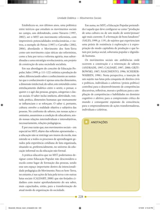 Unidade Didática — Movimentos Sociais

               Estabeleceu­se, nos últimos anos, uma polêmica               Em suma, no MST, a Educação Popular pretendi­
            entre teóricos que estudam os movimentos sociais             da é aquela que deve configurar­se como “produção
            no campo, uns defendendo, como Navarro (1997,                de uma cultura ou de um modo de sentir/pensar/
            2002), ser o MST um movimento reformista, com                agir mais coerente. É a formação de bons lutadores”
            improváveis potencialidades revolucionárias, e ou­           (SALES, 1999, p. 119), de sujeitos que experienciam
            tros, a exemplo de Petras (1997) e Carvalho (2002,           uma práxis de resistência à exploração e à expro­
            2004), abordando o Movimento dos Sem­Terra                   priação do modo capitalista de produção e que lu­
            como um movimento cujas táticas são reformistas,             tam por justiça social, soberania popular e dignida­
            como a luta por terra e reforma agrária, mas subor­          de humana.
            dinadas a uma estratégia revolucionária, um projeto             Os movimentos sociais são ambiências onde
            de construção de uma sociedade socialista.                   ocorrem a construção e a reinvenção de saberes
               Em sua abordagem do conceito de Educação Po­              (ANDRADE, 1997; CALDART, 1997, 2000; GRZY­
            pular, Sales (1999, p. 111­122) enfatiza a produção do       BOWSKI, 1987; NASCIMENTO, 1996; SCHERER­
            saber, diferenciando saber e conhecimento ao susten­         WARREN, 1996). Nesta perspectiva, a inserção de
            tar que o conhecimento é apenas uma das dimensões,           um sujeito nas lutas pela conquista de direitos civis
            a dimensão intelectual, do saber, este entendido como        e políticos, individuais e coletivos (práxis política)
            entrelaçamento dialético entre o sentir, o pensar, o         contribui para o desenvolvimento de competências
            querer e o agir das pessoas, grupos, categorias e clas­      discursivas, reflexivas, morais e políticas; para a am­
                                                                         pliação de competências e habilidades no domínio
            ses sociais. O saber inclui intelecto, afetividade, von­
                                                                         cognitivo e afetivo; para a compreensão crítica do
            tade, prática, dimensões humanas que mutuamente
                                                                         mundo e consequente expansão da consciência;
            se influenciam e se reforçam. O saber é, portanto,
                                                                         para o empreendimento de ações transformadoras,
            cultura: envolve a realidade objetiva e subjetiva das
                                                                         individuais e coletivas.
            pessoas. No confronto de saberes, nas nossas ações e
            omissões, assumimos a condição de educadores, sen­
            do nossas relações interindividuais e intersubjetivas,
            necessariamente, relações pedagógicas.                           *   ANOTAÇÕES
               É por essa razão que, nos movimentos sociais – em
            especial no MST, objeto das reflexões apresentadas –,
            a educação não se restringe aos muros da escola, mas
            estende­se a todos os processos de aprendizagem ge­
            rados pela experiência cotidiana de luta organizada,
            situando­se, preferencialmente, no universo da edu­
            cação informal ou da educação não formal.
               A prática educativa que no MST poderíamos de­
            signar como Educação Popular não desconsidera a
            escola como lugar de formação das pessoas, sendo
            esse um espaço importante dentro da intencionali­
            dade pedagógica do Movimento. Para os Sem­Terra,
            no entanto, é nas ações de luta pela terra e em outras
            lutas sociais (CALDART, 2000) que são forjados ci­
            dadãos com maior aprofundamento do seu saber,
            mais capacitados, então, para a transformação do
            atual modo de organização da sociedade.

                                                                       228


Modulo02_SSocial_4sem_Unidade02.indd 228                                                                                       5/15/09 2:15:22 PM
 