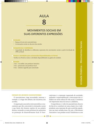 AULA 8 — Movimentos Sociais em suas Diferentes Expressões



                                                                 AULA

                                           ____________________      8
                                         MOVIMENTOS SOCIAIS EM
                                       SUAS DIFERENTES ExPRESSÕES

                 Conteúdo




                                                                                                                                    Unidade Didática – Movimentos Sociais
                 •	 Espaços	de	um	novo	associativismo
                 •	 As	interações	sociais	no	decorrer	dos	séculos

                 Competências e habilidades
                 •	 Capacidade	 de	 identificar	 as	 diferentes	 expressões	 dos	 movimentos	 sociais	 a	 partir	 da	 década	 de	
                    1990 no Brasil

                 Textos e atividades para autoestudo disponibilizados no Portal
                 Verificar no Portal os textos e atividades disponibilizados na galeria da unidade.

                 Duração
                 2 h/a – via satélite com professor interativo
                 2 h/a – presenciais com professor local
                 6 h/a – mínimo sugerido para autoestudo




              esPAços De uM novo AssoCiATivisMo                                   ciativismo é a expressão organizada da sociedade,
                O associativismo cinge necessidade, interesse e                   apelando à responsabilização e intervenção dos ci­
              vontade e é o lugar dos debates, das iniciativas, dos               dadãos em várias esferas da vida social, e constituiu
              acordos.                                                            um importante meio de exercer a cidadania.
                A organização associativa instrumentaliza os me­                     A importância e o valor do associativismo decorre
              canismos que dão concretude às demandas sociais                     do fato de se constituir em uma criação viva e inde­
              e que fazem dos homens sujeitos de seu próprio                      pendente; uma expressão da ação social das popula­
              destino, tornando­os mais próximos da autonomia                     ções nas mais variadas áreas. Ou seja, o Movimento
              na promoção do desenvolvimento local. O Asso­                       Associativo é um produto social. Transforma­se com

                                                                            229


Modulo02_SSocial_4sem_Unidade02.indd 229                                                                                                                     5/15/09 2:15:22 PM
 