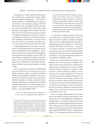 AULA 9 — Tendências dos Movimentos Sociais na Realidade Brasileira Contemporânea

                 No final dos anos 1980, a queda do Muro de Ber­                                        atores principais da procedente expansão conquis­
              lim contribuiu para a progressão do ataque neolibe­                                       tadora eram Estados, desta vez são empresas e
              ral, pois simbolizou globalmente – a derrocada do                                         conglomerados, grupos industriais e financeiros
              projeto socialista e a desqualificação da teoria so­                                      privados que pretendem dominar o mundo. Nunca
              cial de Marx – o fim da ideia de revolução (NETTO,                                        os Senhores da Terra foram tão poucos e tão pode­
                                                                                                        rosos. Esses grupos estão situados principalmente
              2005). Nesta ótica, a mensagem deixada às socieda­
                                                                                                        na tríade Estados unidos/união Europeia/Japão. A
              des é clara: os caminhos rumo a uma ordem social
                                                                                                        metade deles está baseada nos Estados unidos (RA­
              diferente são um engodo. Para “endireitar” essa situ­
                                                                                                        MONET apud DEMO, 2005).
              ação, fez­se necessário, mais do que nunca, coroar a
              “sociedade livre fundada no mercado”. E novamente                                       A corrida pela conquista de praças financeiras
              os candidatos considerados mais sensatos foram os                                    e mercados torna­se prioritária ante os países. É a
              ditos neoliberais, proclamando a invencível “dinâ-                                   lógica do capital sem pátria, acirrando as desigual­
              mica do mercado” e o capitalismo do “Estado míni-                                    dades sociais. Os conglomerados internacionais e as
              mo” como arauto de bons tempos3 (NETTO, 2005).                                       instituições financeiras multilaterais – FMI, Banco
                 A desregulamentação dos mercados e de bens e                                      Mundial, BID, Bolsas de Valores etc. – extrapolam
              serviços, a especulação financeira, a abertura econô­                                as fronteiras nacionais. A pressão dessas institui­
              mica, a flexibilização das leis trabalhistas e a priva­                              ções orienta as ações de ajuste estrutural nos países
              tização das empresas estatais são marcos da globali­                                 “subdesenvolvidos”, priorizando o desenvolvimento
              zação neoliberal que irrompem nos anos 1990 com                                      econômico e o corte orçamentário das políticas so­
              extraordinária vitalidade. Este modelo tem influen­                                  ciais (ROCHA; FERREIRA, 2006).
              ciado a economia de inúmeros países até hoje. En­                                       Porém, como ressalta Evaldo Vieira (2001), a glo­
              quanto uns se submetem às características de espo­                                   balização não ocorre de maneira semelhante para
              liação econômica, poucos grupos operam as regras                                     todos os países, já que possui graus e diferenças nas
              do jogo.                                                                             exigências para participação nas relações mundiais.
                 Com a aceleração do processo de globalização,                                     Os países pobres não possuem os mesmos trunfos
              essa característica tornou­se marcante, uma vez que                                  perante os acordos econômicos, políticos e sociais
              algumas empresas e grupos econômicos decidem o                                       travados com os grupos hegemônicos. Por isso, ela
              destino da humanidade, orientados mais pela es­                                      se caracteriza por uma competição desigual na cor­
              peculação financeira alienada, do que pela produ­                                    rida pela dominação de mercados e inserção dos
              tividade competitiva, acirrando a separação entre a                                  países na economia e cultura mundial. Ao passo que
              produção voltada para a satisfação das necessidades                                  a suspensão das barreiras nacionais destinadas ao li­
              genuinamente humanas e a autorreprodução avas­                                       vre comércio nem sempre são uma via de mão du­
              saladora – pois tudo se torna material, inclusive o                                  pla, pois os países de capitalismo muito desenvolvido
              homem –, do capital (DEMO, 2005).                                                    pregam o livre comércio para os outros, mas não para
                     A Terra vive assim uma nova era de conquista, co­                             eles (VIEIRA, 2001, p. 26).
                     mo na época da colonização. Mas, enquanto os                                     Assim, a economia global permite que os países
                                                                                                   mais ricos invadam mercados internacionais, quase
                                                                                                   sempre livres de responsabilidades, fragilizando o
              3
                  De acordo com José Paulo Netto, um dos efeitos mais lamentáveis
                  desembocados com a queda do comunismo da ex­união Soviética
                                                                                                   mercado interno e arrastando as regiões mais remotas
                  refere­se à ausência de medo por parte dos ricos, já que não há no               do globo para a mesma infernal dinâmica financeira.
                  mundo hoje – pelo menos por enquanto – um sistema que afronte
                  com credibilidade a ordem atual. Ocorre, com isso, a impressão do
                                                                                                   Não é à toa que cada uma das cem principais empresas
                  poder incontido do capital, já que não existe nenhuma corrente al­               globais vende mais do que cada um dos 120 países mais
                  ternativa que faça realmente frente ao sistema político­econômico
                  vigente (ver NETTO, J. P. A crise do socialismo e a ofensiva neoliberal.
                                                                                                   pobres exporta (RAMONET, 2003, p. 11 apud DEMO,
                  São Paulo: Cortez, 1994).                                                        2005, p. 17). Isso representa em torno de 70% do co­

                                                                                             235


Modulo02_SSocial_4sem_Unidade02.indd 235                                                                                                              5/15/09 2:15:27 PM
 