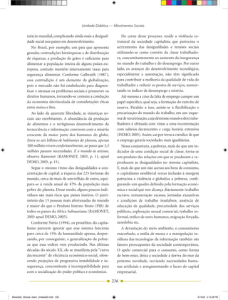 Unidade Didática — Movimentos Sociais

            mércio mundial, complicando ainda mais a desigual­            No cerne desse processo, reside a violência es­
            dade social nos países em desenvolvimento.                 trutural da sociedade capitalista que patrocina o
               No Brasil, por exemplo, um país que apresenta           acirramento das desigualdades e tensões sociais
            grandes contradições hierárquicas e de distribuição        utilizando­se como convém da classe trabalhado­
            de riquezas, a produção de grãos é suficiente para         ra, concomitantemente ao aumento da insegurança
            alimentar a população inteira de alguns países eu­         no mundo do trabalho e do desemprego. Por outro
            ropeus, contudo mantém internamente taxas para             lado, os avanços do desenvolvimento tecnológico,
            segurança alimentar. Conforme Galbraith (1987),            especialmente a automação, não têm significado
            essa contradição é um elemento da globalização,            para contribuir a melhoria da qualidade de vida do
            pois o mercado não foi estabelecido para diagnos­          trabalhador e reduzir os postos de serviços, aumen­
            ticar e atenuar os problemas sociais e promover os         tando os índices de desemprego e miséria.
            direitos humanos, tornando­se comum a condução                Até mesmo a crise da falta de emprego cumpre um
            da economia desvinculada de considerações éticas           papel específico, qual seja, a formação do exército de
            entre meios e fins.                                        reserva. Paralelo a isso, assiste­se à flexibilização e
               Ao lado da aparente liberdade, as injustiças so­        precarização do mundo do trabalho, em um esque­
            ciais são exorbitantes. A abundância da produção           ma de terceirização, cuja demissão massiva dos traba­
            de alimentos e o vertiginoso desenvolvimento da            lhadores é efetuada com vistas a uma recontratação
            tecnociência e informação convivem com a miséria           com salários decrescentes e carga horária extensiva
            crescente da maior parte dos humanos do globo.             (DEMO, 2005). Assim, cai por terra a crendice de que
            Entre os seis bilhões de habitantes do planeta, apenas     o emprego geraria sociedades mais igualitárias.
            500 milhões vivem confortavelmente, ao passo que 5,5          Nessa conjuntura, a pobreza, mais do que um in­
            milhões passam necessidades. É o mundo às avessas,         dicador de uma condição social de classe, torna­se
            observa Ramonet (RAMONET, 2003, p. 11, apud                um produto das relações em que se produzem e re­
            DEMO, 2005, p. 15).                                        produzem as desigualdades no sistema capitalista.
               Segue o mesmo ritmo das desigualdades a con­            E, mais do que um não acesso aos bens de consumo,
            centração de capital: a riqueza das 225 fortunas do        o capitalismo neoliberal versus inclusão à margem
            mundo, cerca de mais de um trilhão de euros, equi­         patrocina a violência e globaliza a pobreza, confi­
            para­se à renda anual de 47% da população mais             gurando um quadro definido pela formação econô­
            pobre do planeta. Desse modo, alguns poucos indi­          mica e social que nos alcança diariamente: trabalho
            víduos são mais ricos que países inteiros. O patri­        escravo, remuneração escassa, jornadas exaustivas
            mônio das 15 pessoas mais afortunadas do mundo             e condições de trabalho insalubres, ausência de
            é maior do que o Produto Interno Bruto (PIB) de            educação de qualidade, precariedade dos serviços
            todos os países da África Subsaariana (RAMONET,            públicos, exploração sexual comercial, trabalho in­
            2003 apud DEMO, 2005).                                     formal, tráfico de seres humanos, migração forçada,
               Conforme Netto (1994), os prosélitos do capita­         xenofobia etc.
            lismo parecem ignorar que esse sistema funciona               A devastação do meio ambiente, o consumismo
            para cerca de 15% da humanidade apenas, despre­            exacerbado, a mídia de massa e a manipulação in­
            zando, por conseguinte, a generalização da pobre­          sidiosa das tecnologias da informação também são
            za que essa ordem vem produzindo. Nas últimas              fatores preocupantes da sociedade contemporânea.
            décadas do século XX, ele se manifesta pela “curva         O apelo comercial para o consumo, como forma
            decrescente” de eficiência econômico­social, ofere­        de bem­estar, deixa a sociedade à deriva do mar da
            cendo projeções de progressiva instabilidade e in­         próxima novidade, recriando necessidades huma­
            segurança, concomitante à incompatibilidade para           nas artificiais e arregimentando o lucro do capital
            com a socialização do poder político e econômico.          empresarial.

                                                                     236


Modulo02_SSocial_4sem_Unidade02.indd 236                                                                                     5/15/09 2:15:28 PM
 