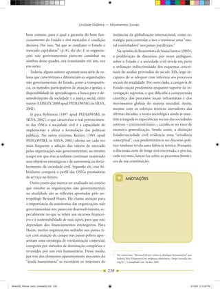 Unidade Didática — Movimentos Sociais

            bem comum, para o qual a garantia do bom fun­             instâncias da globalização internacional, como es­
            cionamento do Estado e dos mercados é condição            tratégia para controlar crises e instaurar uma “mo­
            decisiva. Por isso, “há que se combater o Estado e        ral controladora” nos países periféricos.5
            mercado capitalistas” (p. 8), diz ele. E as organiza­        Na opinião de Boaventura de Sousa Santos (2005),
            ções não governamentais parecem caminhar na               a proliferação de discursos, por vezes ambíguos,
            sombra desse quadro, ora transitando em um, ora           sobre o Estado e a sociedade civil revela em parte
            em outro.                                                 a utilização indiscriminada dos esquemas concei­
               Todavia, alguns autores apontam uma série de va­       tuais de análise provindos do século XIX, logo in­
            lores que caracterizam e diferenciam as organizações      capazes de se adequar com inteireza aos processos
            não governamentais do Estado, como a transparên­          sociais da atualidade. Por outro lado, a categoria de
            cia, os métodos participativos de atuação e gestão, a     Estado­nação predomina enquanto suporte de in­
            disponibilidade de aprendizagem, a busca para o de­       vestigação suprema, o que dificulta a compreensão
            senvolvimento da sociedade e a justiça social, entre      científica dos processos locais infraestatais e dos
            outros (HAYLEY, 2000 apud PEDLOWSKI, in SILVA,            movimentos globais do sistema mundial. Assim,
            2002).                                                    mesmo com os esforços teóricos inovadores das
               Já para Robinson (1997 apud PEDLOWSKI, in              últimas décadas, a teoria sociológica ainda se man­
            SILVA, 2002), o que caracteriza o real pertencimen­       tém arraigada às experiências sociais das sociedades
            to das ONGs à sociedade civil é a capacidade de           centrais – centrocentrismo –, caindo­se no risco de
            implementar e afetar a formulação das políticas           excessiva generalização. Sendo assim, a distinção
            públicas. No outro extremo, Korten (1991 apud             Estado/sociedade civil evidencia uma “ortodoxia
            PEDLOWSKI, in SILVA, 2002) afirma ser cada vez            conceptual”, cuja predominância no discurso polí­
            mais frequente a adoção dos valores de mercado            tico também revela uma falência teórica. Portanto,
            pelas organizações não governamentais, ao mesmo           a discussão nem de longe está encerrada, e precisa,
            tempo em que elas acreditam continuar mantendo            cada vez mais, lançar luz sobre os processos históri­
            seus objetivos estratégicos e de autonomia no forta­      cos de sua constituição.
            lecimento da sociedade civil. Segundo ele, esse hi­
            bridismo comporá o perfil das ONGs prestadoras
            de serviço no futuro.
               Outro ponto que merece ser analisado no cenário
                                                                          *      ANOTAÇÕES

            que envolve as organizações não governamentais
            na atualidade são as reflexões apontadas pelo an­
            tropólogo Bernard Haurs. Ele chama atenção para
            a importância da autonomia das organizações não
            governamentais nos países em desenvolvimento, es­
            pecialmente no que se refere aos recursos financei­
            ros e a sustentabilidade de suas ações, para que não
            dependam dos financiamentos estrangeiros. Para
            Haurs, muitas organizações sediadas nos países ri­
            cos com atuação de campo nos países pobres apre­
            sentam uma estratégia de recolonização comercial,
            composta por métodos de dominação complexos e
            revestidas por um viés humanitário. Desse modo,
                                                                      5
                                                                          Ver entrevista: “Bernard Hours: crítica à ideologia humanitária”, por
            por trás dos elementos aparentemente inocentes da
                                                                          Izabela Moi. Disponível no endereço eletrônico <http://arruda.rits.
            “ajuda humanitária” se escondem os interesses de              org.br>. Consultado em: 10 dez. 2007.


                                                                    238


Modulo02_SSocial_4sem_Unidade02.indd 238                                                                                                     5/15/09 2:15:30 PM
 