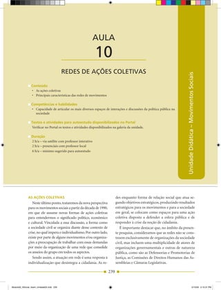 AULA 10 — Redes de Ações Coletivas



                                                                 AULA

                                           ____________________  10
                                           REDES DE AÇÕES COLETIVAS




                                                                                                                             Unidade Didática – Movimentos Sociais
                 Conteúdo
                 •	 As	ações	coletivas
                 •	 Principais	características	das	redes	de	movimentos

                 Competências e habilidades
                 •	 Capacidade	de	articular	os	mais	diversos	espaços	de	interações	e	discussões	da	política	pública	na	
                    sociedade

                 Textos e atividades para autoestudo disponibilizados no Portal
                 Verificar no Portal os textos e atividades disponibilizados na galeria da unidade.

                 Duração
                 2 h/a – via satélite com professor interativo
                 2 h/a – presenciais com professor local
                 6 h/a – mínimo sugerido para autoestudo




              As Ações ColeTivAs                                               des enquanto forma de relação social que atua se­
                 Neste último ponto, trataremos da nova perspectiva            gundo objetivos estratégicos, produzindo resultados
              para os movimentos sociais a partir da década de 1990,           estratégicos para os movimentos e para a sociedade
              em que ele assume novas formas de ações coletivas                em geral, se colocam como espaços para uma ação
              para entendermos o significado político, econômico               coletiva disposta a defender a esfera pública e de
              e cultural. Vinculada a essa discussão, a forma como             responder à crise da noção de cidadania.
              a sociedade civil se organiza diante desse contexto de              É importante destacar que, no âmbito da presen­
              crise, no qual impera o individualismo. Por outro lado,          te pesquisa, consideramos que as redes não se cons­
              existe por parte de alguns movimentos e/ou organiza­             troem exclusivamente de organizações da sociedade
              ções a preocupação de trabalhar com essas demandas               civil, mas incluem uma multiplicidade de atores de
              por meio da organização de uma rede que consolide                organizações governamentais e outras de natureza
              os anseios do grupo em todos os aspectos.                        pública, como são as Defensorias e Promotorias de
                 Sendo assim, a atuação em rede é uma resposta à               Justiça, as Comissões de Direitos Humanos das As­
              individualização que desintegra a cidadania. As re­              sembleias e Câmaras Legislativas.

                                                                         239


Modulo02_SSocial_4sem_Unidade02.indd 239                                                                                                           5/15/09 2:15:31 PM
 
