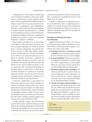 Unidade Didática — Movimentos Sociais

               A organização em redes também contribui para              cional, mas ético­político, as redes sociais pavimen­
            uma nova leitura da realidade e coloca novos signifi­        tam o caminho para ressignificação do ator social
            cados às transformações sociais, conforme aponta             diante de si e do mundo.
            Scherer­Warren (apud GOSS; PRuDêNCIO, 2004). O                  O desafio é compreender as organizações em re­
            destaque é para o fim da crença em uma única orien­          des, os movimentos sociais e as organizações da so­
            tação para a transformação social (desfundamen­              ciedade civil, resultado de uma série de composições
            talização), a existência de atores diversos reivindican­     históricas, paradoxais, não lineares e, por vezes, an­
            do projetos distintos (descentramento), o combate            tagônicas, diante da hegemonia das sociedades de
            aos essencialismos em direção ao interculturalismo e         mercado globalizadas.
            o engajamento dialógico na rede, para a superação da
            distinção teórica e prática, ou seja, entre a produção       Principais características das redes
            intelectual, a mediação e a militância.                      de movimentos
               Nesse sentido, a sociedade civil e os movimentos             Segundo Scherer­Warren (1996, p. 119­122), po­
            sociais ligados à defesa dos direitos humanos assu­          de­se fomentar que as redes de movimentos que se
            mem um papel importante, no sentido de fazerem               têm formado no Brasil apresentam algumas carac­
            frente ao discurso hegemônico que pretende legi­             terísticas em comum, quais sejam:
            timar as relações de poder pelas práticas estigma­                a) Articulação de atores e movimentos sociais
            tizantes. Considerando que a luta dos movimentos                     e culturais. Essas articulações podem ocorrer
            sociais se dá em um campo discursivo para a con­                     de forma diversificada e por razões múltiplas.
            quista de cidadania, de direitos e, sobretudo, da                 b) Transnacionalidade. Este aspecto apresenta­se
            liberdade diante das práticas de poder, e que essa                   com diferente intensidade nas diversas redes.
            mesma luta está pautada pela democratização das                      Nas ONGs, frequentemente, as suas possibi­
            relações sociais a partir da defesa do sujeito, os ato­              lidades de sustentação material encontram­se
            res sociais que estão assumidamente inseridos na                     nas redes de financiamento internacionais.
            luta pelos direitos têm pela frente o desafio de de­              c) Pluralismo organizacional e ideológico. Ma­
            senvolver identidades de resistências e de projetos                  nifesta­se pelo fato de os mesmos atores so­
            capazes de redefinir a posição dos atores sociais na                 ciais participarem de várias organizações ou
            sociedade, fazendo que busquem a mudança na es­                      redes, ou pelo fato de a mesma organização
            trutura das relações sociais estigmatizantes.                        incorporar atores com concepções ideológi­
               O advocacy, a mobilização e a ação política e as                  cas ou simpatias partidárias variadas.
            intervenções operadas nesse contexto, quando arti­                d) Atuação nos campos cultural e político. Se os
            culadas e desenhadas estrategicamente com a parti­                   movimentos sociais da década de 1970 e início
            cipação dos atores, potencializam esse sujeito que se                dos anos 1980 tiveram sua relevância na cons­
            descapitaliza socialmente diante da deterioração de                  tituição de novos atores sociais e na redefinição
            sua identidade enquanto cidadão. Ou seja, a inter­                   dos espaços de cidadania, as redes de movi­
            subjetividade remete ao reconhecimento das teias e                   mentos tendem a atuar no sentido da forma­
            das redes sociais, criando um sentido singular de ser                ção de novos sistemas de valores, sobretudo em
            existente, de ser capaz (FALEIROS, 1997).                            relação ao binômio liberdade e sobrevivência.
               As redes, portanto, surgem como matrizes pela
            qual é possível pensar os direitos humanos e como
            respostas da sociedade globalizada e da informação
                                                                                !   DICA
                                                                             www.promenino.org.br
            a demandas apresentadas por essa mesma socieda­
                                                                             www.inter­redes.org.br
            de. Pensada não só do ponto de vista técnico opera­

                                                                       240


Modulo02_SSocial_4sem_Unidade02.indd 240                                                                                         5/15/09 2:15:32 PM
 