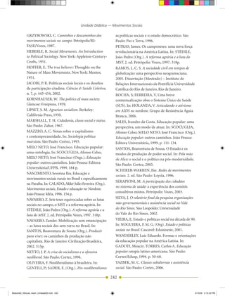 Unidade Didática — Movimentos Sociais

            GRZYBOWSKI, C. Caminhos e descaminhos dos                 as políticas sociais e o estado democrático. São
            movimentos sociais no campo. Petrópolis/RJ:               Paulo: Paz e Terra, 1996.
            FASE/Vozes, 1987.                                         PETRAS, James. Os camponeses: uma nova força
            HEBERLE, R. Social Movements. An Introduction             revolucionária na América Latina. In: STÉDILE,
            to Political Sociology. New York: Appleton­Century­       João Pedro (Org.). A reforma agrária e a luta do
            Crofts, 1951.                                             MST. 2. ed. Petrópolis: Vozes, 1997. 318p.
            HOFFER, E. The true believer: Thoughts on the             RAMOS, L. C. S. A sociedade civil em tempos de
            Nature of Mass Movements. New York: Mentor,               globalização: uma perspectiva neogramsciana.
            1951.                                                     2005. Dissertação (Mestrado) – Instituto de
            JACOBI, P. R. Políticas sociais locais e os desafios      Relações Internacionais da Pontifícia universidade
            da participação citadina. Ciência & Saúde Coletiva,       Católica do Rio de Janeiro, Rio de Janeiro.
            n. 7, p. 443­454, 2002.                                   ROCHA, S; FERREIRA, V. uma breve
            KORNHAuSER, W. The politics of mass society.              contextualização obre o Sistema Único de Saúde
            Glencoe: Freepress, 1959.                                 (SuS). In: HOLANDA, V. Articulando o ativismo
            LIPSET, S. M. Agrarian socialism. Berkeley:               em AIDS no nordeste. Grupo de Resistência Águia
            Califórnia Press, 1950.                                   Branca, 2006.
            MARSHALL, T. H. Cidadania, classe social e status.        SALES, Ivandro da Costa. Educação popular: uma
            São Paulo: Zahar, 1967.                                   perspectiva, um modo de atuar. In: SCOCuGLIA,
            MAZZEO, A. C. Notas sobre o capitalismo                   Afonso Celso; MELO NETO, José Francisco (Org.).
            e contemporaneidade. In: Sociologia política              Educação popular: outros caminhos. João Pessoa:
            marxista. São Paulo: Cortez, 1995.                        Editora universitária, 1999. p. 111­134.
            MELO NETO, José Francisco. Educação popular:              SANTOS, Boaventura de Sousa. O Estado e os
            uma ontologia. In: SCOCuGLIA, Afonso Celso,               modos de produção de poder social. In: Pela mão
            MELO NETO, José Francisco (Orgs.). Educação               de Alice: o social e o político na pós­modernidade.
            popular: outros caminhos. João Pessoa: Editora            São Paulo: Cortez, 2005.
            universitária/uFPB, 1999. 184 p.
                                                                      SCHERER­WARREN, Ilse. Redes de movimentos
            NASCIMENTO, Severina Ilza. Educação e
                                                                      sociais. 2. ed. São Paulo: Loyola, 1996.
            movimentos sociais rurais no Brasil e especificamente
                                                                      SERAPIONI, M. A participação dos cidadãos
            na Paraíba. In: CALADO, Alder Julio Ferreira (Org.).
                                                                      no sistema de saúde: a experiência dos comitês
            Movimentos sociais, Estado e educação no Nordeste.
                                                                      consultivos mistos. Petrópolis: Vozes, 2003.
            João Pessoa: Idéia, 1996. 154 p.
            NAVARRO, Z. Sete teses equivocadas sobre as lutas         SILVA, J. O relatório final da pesquisa organizações
            sociais no campo, o MST e a reforma agrária. In:          não-governamentais e assistência social no Vale
            STÉDILE, João Pedro (Org.). A reforma agrária e a         do Rio Sinos. São Leopoldo: universidade
            luta do MST. 2. ed. Petrópolis: Vozes, 1997. 318p.        do Vale do Rio Sinos, 2002.
            NAVARRO, Zander. Mobilização sem emancipação              VIEIRA, E. Estado e políticas social na década de 90.
            – as lutas sociais dos sem­terra no Brasil. In:           In: NOGuEIRA, F. M. G. (Org). Estado e políticas
            SANTOS, Boaventura de Souza (Org.). Produzir              sociais no Brasil. Cascavel: Edunioeste, 2001.
            para viver: os caminhos da produção não                   WANDERLEY, Luiz Eduardo. Formas e orientações
            capitalista. Rio de Janeiro: Civilização Brasileira,      da educação popular na América Latina. In:
            2002. 515p.                                               GADOTI, Moacir; TORRES, Carlos A. Educação
            NETTO, J. P. A crise do socialismo e a ofensiva           popular: utopia latino­americana. São Paulo:
            neoliberal. São Paulo: Cortez, 1994.                      Cortez/Edusp, 1994. p. 50­68.
            OLIVEIRA, F. Neoliberalismo à brasileira. In:             YAZBEK, M. C. Classes subalternas e assistência
            GENTILI, P.; SADER, E. (Org.). Pós-neoliberalismo:        social. São Paulo: Cortez, 2006.

                                                                    242


Modulo02_SSocial_4sem_Unidade02.indd 242                                                                                  5/15/09 2:15:33 PM
 