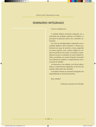 Unidade Didática — Movimentos Sociais

                                              Direito Social e Movimentos Sociais



                                           SEMINÁRIO INTEgRADO

                                                                    Caro(a) Acadêmico(a),

                                                                    A unidade didática Seminário Integrado visa a
                                                                 articulação das unidades existentes no módulo, e a
                                                                 percepção da aplicação prática dos conteúdos mi­
                                                                 nistrados.
                                                                    Por meio da interdependência adquirida com as
                                                                 unidades didáticas deste Seminário, o futuro pro­
                                                                 fissional será capaz de articular a teoria, adquirida
                                                                 no ensino superior, com a prática exigida no coti­
                                                                 diano da profissão. Para tanto, é necessário o enten­
                                                                 dimento de que os conteúdos, de cada unidade Di­
                                                                 dática, permitirão um estudo integrado, formando
                                                                 um profissional completo e compromissado com o
                                                                 mercado de trabalho.
                                                                    Ao desenvolver esta unidade, você deverá aplicar
                                                                 todos os conhecimentos adquiridos no decorrer do
                                                                 módulo, elaborando uma atividade.
                                                                    A atividade referente ao Seminário Integrado está
                                                                 disponibilizada no Portal da Interativa.

                                                                    Bom trabalho!

                                                                                    Professores Interativos do Módulo




                                                              243


Modulo02_SSocial_4sem_Unidade02.indd 243                                                                             5/15/09 2:15:34 PM
 
