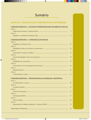 Sumário
                                                ____________________
             MÓDULO – COMUNICAÇÃO E METODOLOgIA DA PESQUISA

             UNIDADE DIDÁTICA – ESTÁgIO SUPERVISIONADO EM SERVIÇO SOCIAL
             AULA 1
               Estágio supervisionado e a prática do saber ......................................................................................                      3
             AULA 2
               Legislação e a profissão do assistente social .......................................................................................                  13

             UNIDADE DIDÁTICA – COMUNICAÇÃO SOCIAL
             AULA 1
               Linguagem e sua função social ...........................................................................................................              23
             AULA 2
               Modalidades verbais e não verbais na comunicação .........................................................................                             29
             AULA 3
               Comunicação: conceitos e modelos ...................................................................................................                   33
             AULA 4
               Funções da linguagem e tipos de comunicação.................................................................................                           38
             AULA 5
               Habilidades em comunicação.............................................................................................................                42
             AULA 6
               Comunicação e novas tecnologias da comunicação .........................................................................                               46
             AULA 7
               Relações humanas ...............................................................................................................................       49
             AULA 8
               Comportamento e moda ....................................................................................................................              51

             UNIDADE DIDÁTICA – METODOLOgIA DA PESQUISA CIENTÍFICA
             AULA 1
               O conhecimento e a ciência ................................................................................................................            59
             AULA 2
               O método científico ............................................................................................................................       63
             AULA 3
               O processo de pesquisa .......................................................................................................................         67
             AULA 4
               A pesquisa qualitativa .........................................................................................................................       72
             AULA 5
               Leitura e registro .................................................................................................................................   76
             AULA 6
               Apresentação de trabalhos acadêmicos – Normas da ABNT ............................................................                                     79

             SEMINÁRIO INTEGRADO.....................................................................................................................                 94




00_Abertura_SSocial_4Sem.indd 9                                                                                                                                            5/28/09 3:24:32 PM
 