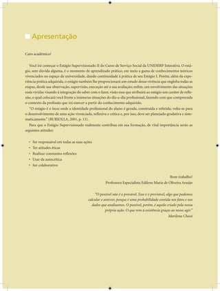 Unidade Didática — Estágio Supervisionado em Serviço Social


      Apresentação

Caro acadêmico!

   Você irá começar o Estágio Supervisionado II do Curso de Serviço Social da UNIDERP Interativa. O está-
gio, sem dúvida alguma, é o momento de aprendizado prático, em meio a gama de conhecimentos teóricos
vivenciados no espaço da universidade, dando continuidade à prática de seu Estágio I. Porém, além da expe-
riência prática adquirida, o estágio também lhe proporcionará um estudo dessa vivência que engloba todas as
etapas, desde sua observação, supervisão, execução até a sua avaliação; enfim, um envolvimento das situações
reais vividas visando à integração do saber com o fazer, visão essa que atribuirá ao estágio um caráter de refle-
xão, o qual colocará você frente a inúmeras situações do dia-a-dia profissional, fazendo com que compreenda
o contexto da profissão que irá exercer a partir do conhecimento adquirido.
   “O estágio é o locus onde a identidade profissional do aluno é gerada, construída e referida; volta-se para
o desenvolvimento de uma ação vivenciada, reflexiva e crítica e, por isso, deve ser planejado gradativa e siste-
maticamente.” (BURIOLLA, 001, p. 13).
   Para que o Estágio Supervisionado realmente contribua em sua formação, de vital importância serão as
seguintes atitudes:

  •   Ser responsável em todas as suas ações
  •   Ter atitudes éticas
  •   Realizar constantes reflexões
  •   Usar da autocrítica
  •   Ser colaborativo

                                                                                               Bom trabalho!
                                                      Professora Especialista Edilene Maria de Oliveira Araújo

                                              “O possível não é o provável. Esse é o previsível, algo que podemos
                                          calcular e antever, porque é uma probabilidade contida nos fatos e nos
                                            dados que analisamos. O possível, porém, é aquilo criado pela nossa
                                                      própria ação. O que vem à existência graças ao nosso agir.”
                                                                                                  Marilena Chauí




                                                       
 