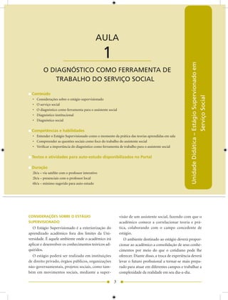 AULA 1 — O Diagnóstico como Ferramenta de Trabalho do Serviço Social


                                              AULA

                       ____________________        1




                                                                                                            Unidade Didática – Estágio Supervionado em
          O DIAGNÓSTICO COMO FERRAMENTA DE
             TRABALHO DO SERVIÇO SOCIAL

  Conteúdo




                                                                                                                               Serviço Social
  •   Considerações sobre o estágio supervisionado
  •   O serviço social
  •   O diagnóstico como ferramenta para o assistente social
  •   Diagnóstico institucional
  •   Diagnóstico social

  Competências e habilidades
  • Entender o Estágio Supervisionado como o momento da prática das teorias aprendidas em sala
  • Compreender as questões sociais como foco do trabalho do assistente social
  • Verificar a importância do diagnóstico como ferramenta de trabalho para o assistente social

  Textos e atividades para auto-estudo disponibilizados no Portal

  Duração
  h/a – via satélite com o professor interativo
  h/a – presenciais com o professor local
  6h/a – mínimo sugerido para auto-estudo




CONSIDERAÇÕES SOBRE O ESTÁGIO                                  visão de um assistente social, fazendo com que o
SUPERVISIONADO                                                 acadêmico comece a correlacionar teoria e prá-
  O Estágio Supervisionado é a exteriorização do               tica, colaborando com o campo concedente de
aprendizado acadêmico fora dos limites da Uni-                 estágio.
versidade. É aquele ambiente onde o acadêmico irá                 O ambiente destinado ao estágio deverá propor-
aplicar e desenvolver os conhecimentos teóricos ad-            cionar ao acadêmico a consolidação de seus conhe-
quiridos.                                                      cimentos por meio do que o cotidiano pode lhe
  O estágio poderá ser realizado em instituições               oferecer. Diante disso, a troca de experiência deverá
de direito privado, órgãos públicos, organizações              levar o futuro profissional a tornar-se mais prepa-
não-governamentais, projetos sociais, como tam-                rado para atuar em diferentes campos e trabalhar a
bém em movimentos sociais, mediante a super-                   complexidade da realidade em seu dia-a-dia.

                                                         3
 