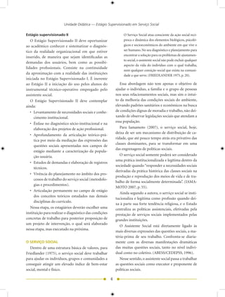 Unidade Didática — Estágio Supervisionado em Serviço Social

Estágio supervisionado II                                        O Serviço Social atua consciente da ação social recí-
   O Estágio Supervisionado II deve oportunizar                  proca e dinâmica dos elementos biológicos, psicoló-
ao acadêmico conhecer e sistematizar o diagnós-                  gicos e socioeconômicos do ambiente em que vive o
tico da realidade organizacional em que estiver                  ser humano. No seu diagnóstico e planejamento para
                                                                 encontrar a solução para os problemas de ajustamen-
inserido, de maneira que sejam identificadas as
                                                                 to social, o assistente social não pode excluir qualquer
demandas dos usuários, bem como as possibi-
                                                                 aspecto da vida do indivíduo com o qual trabalha,
lidades profissionais. Consiste na continuidade
                                                                 nem qualquer consição social que exista na comuni-
da aproximação com a realidade das instituições
                                                                 dade a que serve. (FRIEDLANDER 1975, p. 0).
iniciada no Estágio Supervisionado I. É inerente
ao Estágio II a iniciação do uso pelos alunos do               Essa abordagem não tem apenas o objetivo de
instrumental técnico-operativo empregado pelo               ajudar o indivíduo, a família e o grupo de pessoas
assistente social.                                          nos seus relacionamentos sociais, mas sim o intui-
   O Estágio Supervisionado II deve contemplar              to da melhoria das condições sociais do ambiente,
ainda:                                                      elevando padrões sanitários e econômicos na busca
   • Levantamento de necessidades sociais e conhe-          de condições dignas de moradia e trabalho, não dei-
      cimento institucional.                                xando de observar legislações sociais que atendam a
                                                            essa população.
   • Ênfase no diagnóstico sócio-institucional e na
      elaboração dos projetos de ação profissional.            Para Iamamoto (007), o serviço social, hoje,
                                                            deixa de ser um mecanismo de distribuição de ca-
   • Aprofundamento da articulação teórico-prá-
                                                            ridade, que até pouco tempo atrás era privativo das
      tica por meio da mediação das expressões das
                                                            classes dominantes, para se transformar em uma
      questões sociais apresentadas nos campos de
                                                            das engrenagens de políticas sociais.
      estágio mediante a caracterização da popula-
      ção usuária.                                             O serviço social somente poderá ser considerado
                                                            uma prática institucionalizada e legítima dentro da
   • Estudos de demandas e elaboração de registros
                                                            sociedade quando “responder a necessidades sociais
      técnicos.
                                                            derivadas da prática histórica das classes sociais na
   • Vivência do planejamento no âmbito dos pro-
                                                            produção e reprodução dos meios de vida e de tra-
      cessos de trabalho do serviço social (metodolo-
                                                            balho de forma socialmente determinada”. (IAMA-
      gias e procedimentos).
                                                            MOTO 007, p. 55).
   • Articulação permanente no campo de estágio
                                                               Ainda segundo a autora, o serviço social se insti-
      dos conceitos teóricos estudados nas demais
                                                            tucionaliza e legitima como profissão quando dei-
      disciplinas do currículo.
                                                            xa à parte sua forte tendência religiosa, e o Estado
   Nessa etapa, os estagiários deverão escolher uma         centraliza as políticas assistenciais, efetivadas pela
instituição para realizar o diagnóstico das condições       prestação de serviços sociais implementados pelas
concretas de trabalho para posterior proposição de          grandes instituições.
um projeto de intervenção, o qual será elaborado
                                                               O Assistente Social está diretamente ligado às
nessa etapa, mas executado na próxima.
                                                            mais diversas expressões das questões sociais, a ma-
                                                            téria-prima de seu trabalho. Confronta-se diaria-
O SERVIÇO SOCIAL                                            mente com as diversas manifestações dramáticas
   Dentro de uma estrutura básica de valores, para          das muitas questões sociais, tanto no nível indivi-
Friedlander (1975), o serviço social deve trabalhar         dual como no coletivo. (ABESS/CEDEPSS, 1996).
para ajudar os indivíduos, grupos e comunidades a              Nesse sentido, o assistente social passa a trabalhar
conseguir atingir um elevado índice de bem-estar            as questões sociais como executor e proponente de
social, mental e físico.                                    políticas sociais.

                                                        
 