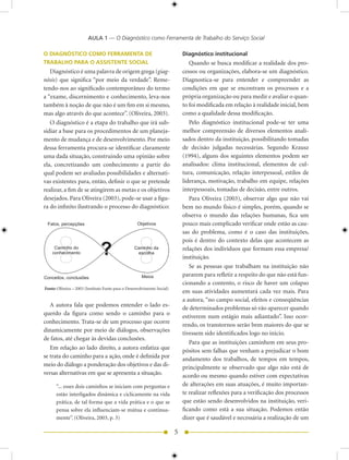 AULA 1 — O Diagnóstico como Ferramenta de Trabalho do Serviço Social

O DIAGNÓSTICO COMO FERRAMENTA DE                                             Diagnóstico institucional
TRABALHO PARA O ASSISTENTE SOCIAL                                               Quando se busca modificar a realidade dos pro-
   Diagnóstico é uma palavra de origem grega (giag-                          cessos ou organizações, elabora-se um diagnóstico.
nósis) que significa “por meio da verdade”. Reme-                            Diagnostica-se para entender e compreender as
tendo-nos ao significado contemporâneo do termo                              condições em que se encontram os processos e a
a “exame, discernimento e conhecimento, leva-nos                             própria organização ou para medir e avaliar o quan-
também à noção de que não é um fim em si mesmo,                              to foi modificada em relação à realidade inicial, bem
mas algo através do que acontece”. (Oliveira, 003).                         como a qualidade dessa modificação.
   O diagnóstico é a etapa do trabalho que irá sub-                             Pelo diagnóstico institucional pode-se ter uma
sidiar a base para os procedimentos de um planeja-                           melhor compreensão de diversos elementos anali-
mento de mudança e de desenvolvimento. Por meio                              sados dentro da instituição, possibilitando tomadas
dessa ferramenta procura-se identificar claramente                           de decisão julgadas necessárias. Segundo Krausz
uma dada situação, construindo uma opinião sobre                             (199), alguns dos seguintes elementos podem ser
ela, concretizando um conhecimento a partir do                               analisados: clima institucional, elementos de cul-
qual podem ser avaliadas possibilidades e alternati-                         tura, comunicação, relação interpessoal, estilos de
vas existentes para, então, definir o que se pretende                        liderança, motivação, trabalho em equipe, relações
realizar, a fim de se atingirem as metas e os objetivos                      interpessoais, tomadas de decisão, entre outros.
desejados. Para Oliveira (003), pode-se usar a figu-                           Para Oliveira (003), observar algo que não vai
ra do infinito ilustrando o processo do diagnóstico:                         bem no mundo físico é simples, porém, quando se
                                                                             observa o mundo das relações humanas, fica um
 Fatos, percepções                                  Objetivos                pouco mais complicado verificar onde estão as cau-
                                                                             sas do problema, como é o caso das instituições,


                               ?
                                                                             pois é dentro do contexto delas que acontecem as
     Caminho do                                   Caminho da                 relações dos indivíduos que formam essa empresa/
    conhecimento                                   escolha
                                                                             instituição.
                                                                                Se as pessoas que trabalham na instituição não
Conceitos, conclusões                                 Meios                  pararem para refletir a respeito do que não está fun-
                                                                             cionando a contento, o risco de haver um colapso
Fonte: Oliveira – 003 (Instituto Fonte para o Desenvolvimento Social)
                                                                             em suas atividades aumentará cada vez mais. Para
                                                                             a autora, “no campo social, efeitos e conseqüências
   A autora fala que podemos entender o lado es-
                                                                             de determinados problemas só vão aparecer quando
querdo da figura como sendo o caminho para o
                                                                             estiverem num estágio mais adiantado”. Isso ocor-
conhecimento. Trata-se de um processo que ocorre
                                                                             rendo, os transtornos serão bem maiores do que se
dinamicamente por meio de diálogos, observações
                                                                             tivessem sido identificados logo no início.
de fatos, até chegar às devidas conclusões.
                                                                                Para que as instituições caminhem em seus pro-
   Em relação ao lado direito, a autora enfatiza que                         pósitos sem falhas que venham a prejudicar o bom
se trata do caminho para a ação, onde é definida por                         andamento dos trabalhos, de tempos em tempos,
meio do diálogo a ponderação dos objetivos e das di-                         principalmente se observado que algo não está de
versas alternativas em que se apresenta a situação.                          acordo ou mesmo quando estiver com expectativas
      “... esses dois caminhos se iniciam com perguntas e                    de alterações em suas atuações, é muito importan-
      estão interligados dinâmica e ciclicamente na vida                     te realizar reflexões para a verificação dos processos
      prática, de tal forma que a vida prática e o que se                    que estão sendo desenvolvidos na instituição, veri-
      pensa sobre ela influenciam-se mútua e continua-                       ficando como está a sua situação. Podemos então
      mente”. (Oliveira, 003, p. 3)                                         dizer que é saudável e necessária a realização de um

                                                                         5
 