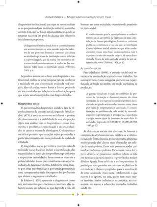 Unidade Didática — Estágio Supervisionado em Serviço Social

diagnóstico institucional, para que se possa analisar           homem em uma sociedade, e também do propósito
se os propósitos dessa instituição estão no caminho             técnico-social.
correto. Em caso de haver alguma alteração, pode-se
                                                                     O conhecimento geral e principalmente o conheci-
retomar sua rota em prol do alcance dos objetivos
                                                                     mento social são formas de expressão de uma cons-
inicialmente propostos.
                                                                     telação de fatores psicológicos, históricos, culturais,
     O diagnóstico institucional deve se constituir como             políticos, econômicos e sociais que se interligam.
     um acontecimento ou uma ocasião específica den-                 Como hipótese inicial admite-se que todo conhe-
     tro de um processo dinâmico contínuo que altera                 cimento possui uma base socioeconômica, isto é,
     as atividades práticas da instituição com a reflexão            exprime a visão do mundo própria de uma deter-
     e a aprendizagem, que se realiza em momentos es-                minada época, de uma camada social e de um de-
     truturados de monitoramento e avaliação das mu-                 terminado povo. (Faleiros, 1978, p. 1)
     danças pelas quais a instituição passa. (Oliveira,
                                                                As questões sociais
     003, p. )
                                                                   Para Machado (1999), a questão social está en-
   Segundo a autora, ao se fazer um diagnóstico ins-            raizada na contradição capital versus trabalho. Em
titucional, realiza-se uma pesquisa para se conhecer            outros termos, é uma categoria que tem sua especi-
a realidade em que a instituição analisada está inse-           ficidade definida no âmbito do modo capitalista de
rida, identificando pontos fortes e fracos, podendo             produção.
até ser ressaltados em relação as suas limitações para
                                                                     A questão social não é senão as expressões do pro-
que sejam sanados os problemas diagnosticados.
                                                                     cesso de formação e desenvolvimento da classe
                                                                     operária e de seu ingresso no cenário político da so-
Diagnóstico social                                                   ciedade, exigindo seu reconhecimento como classe
   O que antecede o diagnóstico social é a fase de re-               por parte do empresariado e do Estado. É a mani-
conhecimento da questão social. Segundo Friedlan-                    festação, no cotidiano da vida social, da contradi-
der (1975), é onde o assistente social revê o projeto                ção entre o proletariado e a burguesia, a qual passa
de planejamento e a viabilidade de sua adequação.                    a exigir outros tipos de intervenção mais além da
Após essa análise vem o diagnóstico e, nesse mo-                     caridade e repressão. (CARVALHO e IAMAMOTO,
                                                                     1983, p. 77)
mento, o problema é especificado e são estabeleci-
dos os canais e meios de abordagem. O diagnóstico                  As diferenças sociais são diversas. Se houver a
social vai permitir que as ações sejam planejadas a             comparação de classes sociais, verifica-se a exterio-
partir do conhecimento mais profundo da realidade               rização de forma injusta, pois existe uma diferença
estudada.                                                       muito grande das classes mais abastadas em rela-
   O diagnóstico social permitirá a compreensão da              ção às mais pobres. Estas não possuem poder cul-
realidade social local ao incluir a identificação das           tural, econômico e político. De acordo com a lei, o
necessidades e a detecção dos problemas prioritários            povo deveria se posicionar melhor. Muito se fala
e respectivas causalidades, bem como os recursos e              em democracia participativa. A priori todos teriam
potencialidades locais que constituem reais oportu-             direitos iguais, livre-arbítrio e o compromisso de
nidades de desenvolvimento. Estabelece uma análi-               participar nas questões sociais com o objetivo de
se por áreas problemáticas e por temas, permitindo              reivindicar e oferecer propostas para a construção
uma compreensão mais abrangente dos problemas                   de uma sociedade mais justa. Infelizmente o que
que afetam o segmento trabalhado.                               ocorre é o oposto, ou seja, quem tem mais exer-
   Já Faleiros (1978) apresenta o diagnóstico como              ce também maior influência na política, na eco-
um instrumento que relaciona a existência das re-               nomia, no acesso a educação, moradia, trabalho,
lações sociais, em relação ao que depende a vida do             saúde etc.

                                                            6
 