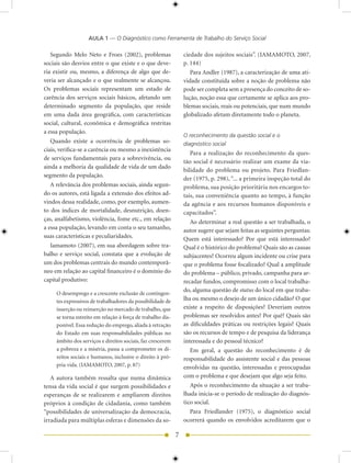 AULA 1 — O Diagnóstico como Ferramenta de Trabalho do Serviço Social

   Segundo Melo Neto e Froes (00), problemas                   ciedade dos sujeitos sociais”. (IAMAMOTO, 007,
sociais são desvios entre o que existe e o que deve-             p. 1)
ria existir ou, mesmo, a diferença de algo que de-                  Para Andler (1987), a caracterização de uma ati-
veria ser alcançado e o que realmente se alcançou.               vidade constituída sobre a noção de problema não
Os problemas sociais representam um estado de                    pode ser completa sem a presença do conceito de so-
carência dos serviços sociais básicos, afetando um               lução, noção essa que certamente se aplica aos pro-
determinado segmento da população, que reside                    blemas sociais, reais ou potenciais, que num mundo
em uma dada área geográfica, com características                 globalizado afetam diretamente todo o planeta.
social, cultural, econômica e demográfica restritas
a essa população.
                                                                 O reconhecimento da questão social e o
   Quando existe a ocorrência de problemas so-                   diagnóstico social
ciais, verifica-se a carência ou mesmo a inexistência
                                                                    Para a realização do reconhecimento da ques-
de serviços fundamentais para a sobrevivência, ou
                                                                 tão social é necessário realizar um exame da via-
ainda a melhoria da qualidade de vida de um dado
                                                                 bilidade do problema ou projeto. Para Friedlan-
segmento da população.
                                                                 der (1975, p. 98), “... a primeira inspeção total do
   A relevância dos problemas sociais, ainda segun-              problema, sua posição prioritária nos encargos to-
do os autores, está ligada a extensão dos efeitos ad-            tais, sua conveniência quanto ao tempo, à função
vindos dessa realidade, como, por exemplo, aumen-                da agência e aos recursos humanos disponíveis e
to dos índices de mortalidade, desnutrição, doen-                capacitados”.
ças, analfabetismo, violência, fome etc., em relação                Ao determinar a real questão a ser trabalhada, o
a essa população, levando em conta o seu tamanho,                autor sugere que sejam feitas as seguintes perguntas:
suas características e peculiaridades.                           Quem está interessado? Por que está interessado?
  Iamamoto (007), em sua abordagem sobre tra-                   Qual é o histórico do problema? Quais são as causas
balho e serviço social, constata que a evolução de               subjacentes? Ocorreu algum incidente ou crise para
um dos problemas centrais do mundo contemporâ-                   que o problema fosse focalizado? Qual a amplitude
neo em relação ao capital financeiro é o domínio do              do problema – público, privado, campanha para ar-
capital produtivo:                                               recadar fundos, compromisso com o local trabalha-
                                                                 do, alguma questão de status do local em que traba-
     O desemprego e a crescente exclusão de contingen-
     tes expressivos de trabalhadores da possibilidade de        lha ou mesmo o desejo de um único cidadão? O que
     inserção ou reinserção no mercado de trabalho, que          existe a respeito de disposições? Deveriam outros
     se torna estreito em relação à força de trabalho dis-       problemas ser resolvidos antes? Por quê? Quais são
     ponível. Essa redução do emprego, aliada à retração         as dificuldades práticas ou restrições legais? Quais
     do Estado em suas responsabilidades públicas no             são os recursos de tempo e de pesquisa da liderança
     âmbito dos serviços e direitos sociais, faz crescerem       interessada e do pessoal técnico?
     a pobreza e a miséria, passa a comprometer os di-              Em geral, a questão do reconhecimento é de
     reitos sociais e humanos, inclusive o direito à pró-        responsabilidade do assistente social e das pessoas
     pria vida. (IAMAMOTO, 007, p. 87)                          envolvidas na questão, interessadas e preocupadas
   A autora também ressalta que numa dinâmica                    com o problema e que desejam que algo seja feito.
tensa da vida social é que surgem possibilidades e                  Após o reconhecimento da situação a ser traba-
esperanças de se realizarem e ampliarem direitos                 lhada inicia-se o período de realização do diagnós-
próprios à condição de cidadania, como também                    tico social.
“possibilidades de universalização da democracia,                  Para Friedlander (1975), o diagnóstico social
irradiada para múltiplas esferas e dimensões da so-              ocorrerá quando os envolvidos acreditarem que o

                                                             7
 
