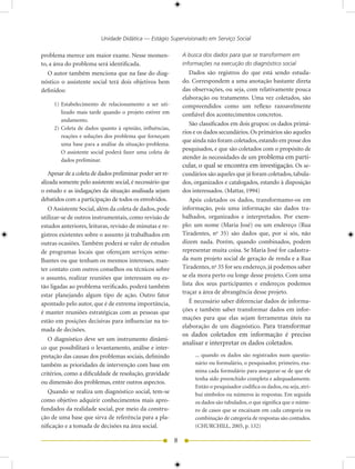 Unidade Didática — Estágio Supervisionado em Serviço Social

problema merece um maior exame. Nesse momen-                   A busca dos dados para que se transformem em
to, a área do problema será identificada.                      informações na execução do diagnóstico social
   O autor também menciona que na fase do diag-                    Dados são registros do que está sendo estuda-
nóstico o assistente social terá dois objetivos bem            do. Correspondem a uma anotação bastante direta
definidos:                                                     das observações, ou seja, com relativamente pouca
                                                               elaboração ou tratamento. Uma vez coletados, são
     1) Estabelecimento de relacionamento a ser uti-           compreendidos como um reflexo razoavelmente
        lizado mais tarde quando o projeto estiver em          confiável dos acontecimentos concretos.
        andamento.
                                                                   São classificados em dois grupos: os dados primá-
     ) Coleta de dados quanto à opinião, influências,
                                                               rios e os dados secundários. Os primários são aqueles
        reações e soluções dos problema que forneçam
                                                               que ainda não foram coletados, estando em posse dos
        uma base para a análise da situação-problema.
                                                               pesquisados, e que são coletados com o propósito de
        O assistente social poderá fazer uma coleta de
        dados preliminar.                                      atender às necessidades de um problema em parti-
                                                               cular, o qual se encontra em investigação. Os se-
   Apesar de a coleta de dados preliminar poder ser re-        cundários são aqueles que já foram coletados, tabula-
alizada somente pelo assistente social, é necessário que       dos, organizados e catalogados, estando à disposição
o estudo e as indagações da situação analisada sejam           dos interessados. (Mattar, 199)
debatidos com a participação de todos os envolvidos.               Após coletados os dados, transformamo-os em
   O Assistente Social, além da coleta de dados, pode          informação, pois uma informação são dados tra-
utilizar-se de outros instrumentais, como revisão de           balhados, organizados e interpretados. Por exem-
estudos anteriores, leituras, revisão de minutas e re-         plo: um nome (Maria José) ou um endereço (Rua
gistros existentes sobre o assunto já trabalhados em           Tiradentes, no 35) são dados que, por si sós, não
outras ocasiões. Também poderá se valer de estudos             dizem nada. Porém, quando combinados, podem
de programas locais que ofereçam serviços seme-                representar muita coisa. Se Maria José for cadastra-
lhantes ou que tenham os mesmos interesses, man-               da num projeto social de geração de renda e a Rua
ter contato com outros conselhos ou técnicos sobre             Tiradentes, no 35 for seu endereço, já podemos saber
o assunto, realizar reuniões que interessam ou es-             se ela mora perto ou longe desse projeto. Com uma
tão ligadas ao problema verificado, poderá também              lista dos seus participantes e endereços podemos
estar planejando algum tipo de ação. Outro fator               traçar a área de abrangência desse projeto.
apontado pelo autor, que é de extrema importância,                 É necessário saber diferenciar dados de informa-
é manter reuniões estratégicas com as pessoas que              ções e também saber transformar dados em infor-
estão em posições decisivas para influenciar na to-            mações para que elas sejam ferramentas úteis na
                                                               elaboração de um diagnóstico. Para transformar
mada de decisões.
                                                               os dados coletados em informação é preciso
   O diagnóstico deve ser um instrumento dinâmi-
                                                               analisar e interpretar os dados coletados.
co que possibilitará o levantamento, análise e inter-
pretação das causas dos problemas sociais, definindo                ... quando os dados são registrados num questio-
também as prioridades de intervenção com base em                    nário ou formulário, o pesquisador, primeiro, exa-
                                                                    mina cada formulário para assegurar-se de que ele
critérios, como a dificuldade de resolução, gravidade
                                                                    tenha sido preenchido completa e adequadamente.
ou dimensão dos problemas, entre outros aspectos.
                                                                    Então o pesquisador codifica os dados, ou seja, atri-
   Quando se realiza um diagnóstico social, tem-se                  bui símbolos ou números às respostas. Em seguida
como objetivo adquirir conhecimentos mais apro-                     os dados são tabulados, o que significa que o núme-
fundados da realidade social, por meio da constru-                  ro de casos que se encaixam em cada categoria ou
ção de uma base que sirva de referência para a pla-                 combinação de categoria de respostas são contados.
nificação e a tomada de decisões na área social.                    (CHURCHILL, 005, p. 13)

                                                           8
 