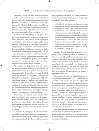 AULA 1 — O Diagnóstico como Ferramenta de Trabalho do Serviço Social

   As questões sociais envolvem pessoas de uma so-           o pai, o provedor da família, saía para o mercado de
ciedade, seus valores, crenças e comportamentos.             trabalho. Atualmente são mínimas as famílias que
Para se realizar um diagnóstico de um determinado            se encaixam nesse velho modelo.
problema social torna-se necessário analisar essas
                                                                  As famílias de hoje incluem famílias compostas (a
pessoas em relação à idade, renda, sexo, padrão de
                                                                  fusão de duas famílias por meio de um segundo
moradia, cidade natal etc., como também suas ca-
                                                                  casamento ou união), família de pai/mãe solteiros,
racterísticas e cultura. Essa análise se dará por meio
                                                                  família de pais adotivos e famílias de homossexuais.
do estudo demográfico dessa população.                            Até mesmo a composição de família de apenas pai
   Conforme Churchill (005), a demografia trata                  ou mãe está mudando: embora a maioria dos filhos
do estudo das características de uma população hu-                de casais separados more com a mãe, os homens
mana, incluindo idade, índices de natalidade e de                 estão recebendo a custódia dos filhos com mais
mortalidade, estado civil, instrução, renda, crença               freqüência. Além disso, embora muitos dos pais
religiosa, etnia, imigração, como também distribui-               nessa situação sejam divorciados, outros nunca se
ção geográfica. Geralmente, para se conhecer me-                  casaram, o que cria mais uma categoria de família.
lhor a população trabalhada combinam-se dados                     (CHURCHILL, 005, p. 38)
das diversas características demográficas. Em um                A análise demográfica ajuda a conhecer a po-
diagnóstico, dependendo do projeto que será reali-           pulação-alvo, identifica padrões de diversidade e
zado, saber quantas pessoas são aposentadas, mães            fornece os subsídios indispensáveis para a reali-
de família, desempregadas, portadoras de alguma              zação do diagnóstico social, permitindo a com-
doença, sem moradia ou negras é que vai propor-              preensão da realidade social local ao incluir a
cionar o conhecimento da real situação.                      identificação das necessidades e a detecção dos
   Para realizar um diagnóstico, também é possí-             problemas prioritários, por meio de análise das
vel utilizar fontes de informações secundárias. No           áreas problemáticas, fornecendo meios para me-
Brasil, temos diversas. O governo federal coloca à           lhor compreensão dos problemas que afetam o
disposição dados demográficos por meio do IBGE               segmento trabalhado.
(Instituto Brasileiro de Geografia e Estatística), do           Outro ponto relevante em relação ao diagnósti-
Ministério do Trabalho e Emprego, do MEC (Mi-                co, conforme Friedlander (1975), é a habilidade do
nistério da Educação e Cultura), do Ministério da            assistente social, pois ele tem que ter a capacidade
Previdência e Assistência Social e do IPEA (Instituto        de não antecipar sua opinião a respeito das possí-
de Pesquisa Econômica Aplicada), todos importan-             veis alternativas ou resultados, devendo manter-se
tes fornecedores de dados sobre a população brasi-           atento a uma grande variedade de opiniões e re-
leira. Também encontramos publicações em orga-               ações. O assistente social deve ainda promover e
nizações privadas, como o Instituto Gallup.                  manter o interesse das diversas pessoas ligadas à
   A população brasileira é muito variada. Chur-             questão. Nesse momento, segundo o autor, o as-
chill (005) relata que, mesmo antes de os euro-             sistente social deve perceber rapidamente as inte-
peus chegarem ao Brasil, nosso país já era povoado           rações, pois uma falsa avaliação dos motivos ou
por diversas tribos. Hoje, a diversidade de nossa            interesses, durante o início da fase do diagnósti-
população é muito grande. Muitos imigrantes, di-             co, pode criar falta de confiança e desinteresse por
versas línguas, trazendo com eles novos costumes             parte das pessoas envolvidas.
e valores.                                                      Portanto, o diagnóstico social tem como objetivo
   A mudança da composição da família também é               possuir um conhecimento mais aprofundado da re-
um dado demográfico importante. Antigamente as               alidade social pela construção de uma base que sirva
famílias eram compostas de uma mãe que permane-              de referência para a planificação e a tomada de deci-
cia em casa, cuidando dos diversos filhos, enquanto          sões na área trabalhada.

                                                         9
 