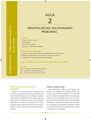 Unidade Didática — Estágio Supervisionado em Serviço Social


                                                                                         AULA

                                                                  ____________________          2
Unidade Didática – Estágio Supervionado em




                                                          PROjETOS SOCIAIS: SOLUCIONANDO
                                                                    PROBLEMAS

                                             Conteúdo
                   Serviço Social




                                             •   Projetos e projetos sociais
                                             •   Planejamentos
                                             •   Ciclo de vida do projeto
                                             •   Etapas para a elaboração de projetos


                                             Competências e habilidades
                                             • Entender o projeto como ferramenta de trabalho para o assistente social
                                             • Identificar e compreender as diversas fases e etapas de um projeto
                                             • Compreender as etapas da elaboração de um projeto


                                             Textos e atividades para auto-estudo disponibilizados no Portal

                                             Duração
                                             h/a – via satélite com o professor interativo
                                             h/a – presenciais com o professor local
                                             6h/a – mínimo sugerido para auto-estudo




           PROJETOS SOCIAIS: SOLUCIONANDO                                                     Projetos e projetos sociais
           PROBLEMAS                                                                             Para Maximiniano (006, p. 6), “projetos são
              Projeto é um termo que vem do latim projec-                                     sistemas ou seqüências de atividades finitas com
           tus, tendo como significado lançar para frente uma                                 começo, meio e fim bem definidos”. Uma atividade
           idéia formada de algo que será realizado, um plano,                                que a instituição tem repetitivamente ou de duração
           um intento, um desígnio. Para se realizar algo não                                 contínua não é um projeto, trata-se de uma ativi-
           basta apenas a nossa imaginação. É de primordial                                   dade desenvolvida pelas funções inerentes daquela
           importância se conhecer a realidade a ser traba-                                   instituição. O autor ainda menciona que os proje-
           lhada para que se possam diferenciar as potencia-                                  tos são seqüências de atividades temporárias, tendo
           lidades e os riscos dos possíveis cursos alternativos                              como objetivo fornecer um produto final ou trazer
           da ação.                                                                           a resolução de um problema.

                                                                                        10
 