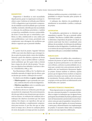 AULA 2 — Projetos Sociais: Solucionando Problemas

DIAGNÓSTICO                                                  Podemos também acrescentar a criatividade e a ori-
   Diagnosticar é identificar as reais necessidades          ginalidade às soluções buscadas pelos projetos de
daquela pessoa, grupo ou organização social que re-          intervenção social.
ceberá a ação. Conforme já verificado, para Faleiros            A realização dos objetivos dá possibilidade de
(1978), o diagnóstico é que irá permitir a compreen-         atendimento às necessidades e justifica a realização
são da realidade social da localidade que se pretende        do projeto.
trabalhar, incluindo a identificação das necessidades
e a detecção dos problemas prioritários e também             JUSTIFICATIVA
as respectivas causalidades, recursos e potencialida-           Na justificativa, apresentam-se os elementos que
des locais. É nessa fase que se contextualiza o pro-         responderão à questão: “Por que se pretende realizar
blema ou idéia, estabelecendo-se uma análise por             o trabalho:” Para Barros e Lehfeld (00), a justificati-
áreas problemáticas e por temas, permitindo uma              va determina a importância do projeto em relação ao
compreensão mais abrangente dos problemas que                contexto social atual. Esse item é considerado como
afetam o segmento que se pretende trabalhar.                 defensor da necessidade e da efetivação dos problemas
                                                             levantados na fase do diagnóstico. A justificativa expli-
OBJETIVO                                                     ca os motivos da execução do projeto, como também a
   É o ponto focal do projeto. Segundo Valeriano             importância dele para a comunidade trabalhada.
(1998), é por meio dos objetivos que convergem to-
das as ações do projeto desde o início dos trabalhos.        PÚBLICO-ALVO
Somente a partir dos objetivos, expressos de forma
                                                                Quando falamos de público-alvo, entendemos o
clara e lógica, é que se poderá elaborar o planeja-
                                                             conjunto de pessoas ao qual se destina o projeto. É
mento preliminar que deve guiar todas as demais              o grupo de pessoas pertencente ao um dado local,
fases e etapas do ciclo de vida do projeto. “Um pro-         com atributos, carências ou potencialidades em co-
jeto sem objetivos bem definidos é um barco à deri-          mum que o projeto tem como pretensão atender. O
va.” (VALERIANO, 1998, p. 185)                               público-alvo são beneficiários diretamente ligados
   Para Maximiniano (006, p. 56), “os objetivos são         ao projeto. Existem também os indiretos, aquelas
resultados esperados de algum tipo de esforço, ação          pessoas que de alguma forma recebem os impactos
ou decisão que envolve a utilização de recursos”.            positivos do projeto sem terem sido alvo do proje-
  Os objetivos são divididos em gerais e específicos:        to inicialmente. Portanto, público-alvo são pessoas
  – Objetivos gerais: é o que se pretende com o pro-         ou grupos sociais que direta ou indiretamente serão
    jeto, conforme descrito na fase do diagnóstico.          beneficiados com o projeto.
  – Objetivos específicos: serão os caminhos para
    o alcance dos objetivos gerais.                          PARCEIROS TÉCNICOS E FINANCEIROS
   Os objetivos devem ser verificáveis, pois têm que             Nessa etapa procuram-se os parceiros que colabora-
ser passíveis de comparação. Para serem alcançáveis,         rão com a execução do projeto. É o momento de iden-
eles têm que indicar uma situação para que seja pos-         tificar os órgãos ou instituições que, de alguma forma,
sível seu alcance. As avaliações das condições para a        participarão das atividades do projeto, podendo ser por
realização dos objetivos necessitam que elas sejam           meio de financiamentos (promovendo recursos finan-
realistas. Em relação a ser específicos, têm que ser         ceiros) como por ação de apoiadores (não provêm re-
claros, bem-definidos e completamente compreen-              cursos, mas dão apoio logístico, de recursos humanos
síveis para terceiros. E, por fim, têm que ser adap-         e outros para o desenvolvimento e/ou implementação
táveis ao tempo, isto é, devem ter condições plenas          do projeto). É necessário relatar todas as instituições
de serem alcançados no tempo previsto no projeto.            parceiras com suas respectivas colaborações.

                                                        13
 