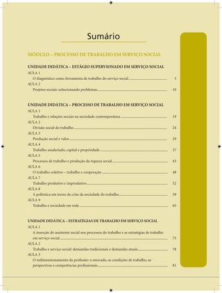AULA 1 — A Base do Pensamento Econômico


                                     Sumário
                               ____________________
MÓDULO – PROCESSO DE TRAbALHO EM SERVIÇO SOCIAL

UNIDADE DIDÁTICA – ESTÁGIO SUPERVIONADO EM SERVIÇO SOCIAL
AULA 1
  O diagnóstico como ferramenta de trabalho do serviço social .........................................                                    3
AULA 2
  Projetos sociais: solucionando problemas ..........................................................................                     10


UNIDADE DIDÁTICA – PROCESSO DE TRAbALHO EM SERVIÇO SOCIAL
AULA 1
  Trabalho e relações sociais na sociedade contemporânea .................................................                                19
AULA 2
  Divisão social do trabalho ...................................................................................................          24
AULA 3
  Produção social e valor ........................................................................................................        29
AULA 4
  Trabalho assalariado, capital e propriedade ........................................................................                    37
AULA 5
  Processos de trabalho e produção da riqueza social ...........................................................                          43
AULA 6
  O trabalho coletivo – trabalho e cooperação ......................................................................                      48
AULA 7
  Trabalho produtivo e improdutivo ......................................................................................                 52
AULA 8
  A polêmica em torno da crise da sociedade do trabalho ....................................................                              59
AULA 9
  Trabalho e sociedade em rede ..............................................................................................             65


UNIDADE DIDÁTICA – ESTRATÉGIAS DE TRAbALHO EM SERVIÇO SOCIAL
AULA 1
  A inserção do assistente social nos processos do trabalho e as estratégias de trabalho
  em serviço social ...................................................................................................................   75
AULA 2
  Trabalho e serviço social: demandas tradicionais e demandas atuais ................................                                     78
AULA 3
  O redimensionamento da profissão: o mercado, as condições de trabalho, as
  perspectivas e competências profissionais...........................................................................                    81

                                                                              vii
 