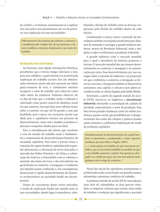 AULA 1 — Trabalho e Relações Sociais na Sociedade Contemporânea

do cérebro, e os homens acostumaram-se a explicar            tituindo a divisão do trabalho entre as diversas cor-
seus atos pelos seus pensamentos em vez de procu-            porações pela divisão do trabalho dentro de cada
rar essa explicação em suas necessidades.                    oficina.
                                                                Continuando a crescer, vemos o mercado da ma-
 Diferentemente dos animais que utilizam a natureza e        nufatura também se tornando insuficiente para abas-
 a modificam pelo simples fato de sua presença, o ho-        tecê-lo, tomando o seu lugar a grande indústria mo-
 mem modifica a natureza, dominando-a por meio do            derna, através da Revolução Industrial, onde a má-
 trabalho.                                                   quina a vapor revolucionou a produção industrial.
                                                                A grande indústria criou o mercado mundial,
                                                             para o qual a descoberta da América preparou o
RETROSPECTIVA HISTÓRICA                                      terreno. O mercado mundial deu um imenso desen-
   Ao fazermos uma rápida retrospectiva histórica,           volvimento ao comércio, à navegação e às comuni-
percebemos que a Grécia Antiga valorizava o ócio             cações por terra. Esse desenvolvimento, por sua vez,
para seus cidadãos, o qual somente era possível pela         reagiu sobre a extensão da indústria; e na proporção
exploração do trabalho escravo. Em um determi-               em que a indústria, o comércio, a navegação, as fer-
nado momento, quem sabe por oposição aos ideais              rovias cresciam, a burguesia também se desenvolvia,
greco-romanos de ócio, o cristianismo intentou               aumentava seus capitais e colocava num plano se-
recuperar o valor do trabalho sem colocá-lo como             cundário todas as classes legadas pela Idade Média.
valor maior da existência. Podemos observar até                 Entretanto, a partir da segunda metade do sécu-
os dias de hoje que o trabalho ainda é utilizado e           lo XVIII, iniciou-se na Inglaterra a mecanização
valorizado como ponto central da dinâmica social             industrial, desviando a acumulação de capitais da
em que atuamos, sem que haja uma reflexão maior              atividade comercial para o setor da produção. Esse
sobre o contexto em que ela foi gerada e com que             fato trouxe grandes mudanças, tanto de ordem eco-
finalidade, pois à época era necessário incutir esse         nômica quanto social, que possibilitaram o desapa-
ideal, pois o capitalismo iniciava seu processo de           recimento dos restos das relações e práticas feudais
desenvolvimento como novo modelo econômico e                 ainda existentes e a definitiva implantação do modo
precisava conquistar aliados para seu ideal.                 de produção capitalista.
   Para o entendimento dos fatores que envolvem
a crise do mundo do trabalho atual, é fundamen-               Simultaneamente ao desenvolvimento do capital tam-
tal a compreensão do desenvolvimento histórico da             bém se desenvolve o proletariado, a classe operária
sociedade capitalista. Para tanto é preciso situar a          moderna, que para Marx e Engels, (2001):
transição do regime feudal ao capitalista pela expan-         (...) vivem apenas na medida em que encontram tra-
são ultramarina e a formação de novos mercados: o             balho e que só encontram trabalho na medida em que
mercado das Índias Orientais e da China, a coloni-            o seu trabalho aumente o capital. Tais operários, obri-
zação da América, o intercâmbio com as colônias, o            gados a se vender por peça, são uma mercadoria como
aumento dos meios de troca e das mercadorias em               qualquer outro artigo de comércio...”
geral deram ao comércio, à navegação e à indústria
um impulso jamais conhecido e, em conseqüência,                 Nessa fase inicial do capitalismo notadamente, o
favoreceram o rápido desenvolvimento do elemen-              proletariado acaba concentrado em grandes massas,
to revolucionário na sociedade feudal em decom-              submetidas a péssimas condições de trabalho.
posição.                                                        A primeira metade do século XX foi marcada por
   Diante do crescimento desses novos mercados,              uma série de calamidades: as duas guerras mun-
o modo de exploração feudal não atendia mais às              diais, os impérios coloniais que ruíram, duas ondas
suas necessidades, dando lugar à manufatura, subs-           de rebelião e revolução que significaram a ascensão

                                                        21
 