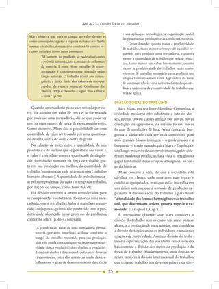AULA 2 — Divisão Social do Trabalho

                                                                      e sua aplicação tecnológica, a organização social
 Marx observa que para se chegar ao valor-de-uso e
                                                                      do processo de produção e as condições naturais.
 como conseqüência gerar a riqueza material não basta
                                                                      (...) Generalizando: quanto maior a produtividade
 apenas o trabalho, é necessário combiná-lo com os re-
                                                                      do trabalho, tanto menor o tempo de trabalho re-
 cursos naturais, como nessa passagem:
                                                                      querido para produzir uma mercadoria, e quanto
         “O homem, ao produzir, só pode atuar como
                                                                      menor a quantidade de trabalho que nela se crista-
         a própria natureza, isto é, mudando as formas
                                                                      liza, tanto menor seu valor. Inversamente, quanto
         da matéria. E mais. Nesse trabalho de trans-
                                                                      menor a produtividade do trabalho, tanto maior
         formação, é constantemente ajudado pelas
                                                                      o tempo de trabalho necessário para produzir um
         forças naturais. O trabalho não é, por conse-
                                                                      artigo e tanto maior seu valor. A grandeza do valor
         guinte, a única fonte dos valores de uso que
                                                                      de uma mercadoria varia na razão direta da quanti-
         produz da riqueza material. Conforme diz
                                                                      dade e na inversa da produtividade do trabalho que
         Willian Petty, o trabalho é o pai, mas a mãe é
                                                                      nela se aplica.”
         a terra.” (p. 50)
                                                                 DIVISÃO SOCIAL DO TRABALHO
   Quando a mercadoria passa a ser trocada por ou-                  Para Marx, em seu livro Manifesto Comunista, a
tra, ela adquire um valor de troca e, se for trocada             sociedade moderna não substituiu a luta de clas-
por mais de uma mercadoria, diz-se que pode ter                  ses, apenas trocou classes antigas por novas, novas
um ou mais valores de troca de espécies diferentes.              condições de opressão e, da mesma forma, novas
Como exemplo, Marx cita a possibilidade de uma                   formas de condições de luta. Nessa época da bur-
quantidade de trigo ser trocada por uma quantida-                guesia a sociedade cada vez mais caminhava para
de de seda, outra de ouro e outra de graxa.                      dois grandes blocos inimigos – o proletariado e a
   Na relação de troca entre a quantidade de um                  burguesia –, tendo passado, para Marx e Engels, por
produto e a de outro é que se percebe o seu valor. E             um longo processo de desenvolvimento, pelos dife-
o valor é entendido como a quantidade de dispên-                 rentes modos de produção, haja vista o vertiginoso
dio do trabalho humano, da força de trabalho gas-                papel fundamental que ocupou a burguesia ao lon-
ta em sua produção ou, melhor, da quantidade de                  go da história.
trabalho humano que nele se armazenou (trabalho                     Marx concebe a idéia de que a sociedade está
humano abstrato). A quantidade de trabalho mede-                 dividida em classes, cada uma com suas regras e
se pelo tempo de sua duração e o tempo de trabalho,              condutas apropriadas, mas que estão inseridas em
por frações do tempo, como hora, dia, etc.                       um único sistema, que é o modo de produção ca-
   Há desdobramentos a serem considerados para                   pitalista. A divisão social do trabalho é para Marx
se compreender a substância do valor de uma mer-                 “a totalidade das formas heterogêneas de trabalho
cadoria, que é o trabalho. Valor é mais bem enten-               útil, que diferem em ordem, gênero, espécie e va-
dido conjugando quantidade produzida com a pro-                  riedade” (O Capital I, Cap. I).
dutividade alcançada nesse processo de produção,                    É interessante observar que Marx considera a
conforme Marx (p. 46-47) explana:                                divisão do trabalho não só como um meio para se
                                                                 alcançar a produção de mercadorias, mas considera
     “A grandeza do valor de uma mercadoria perma-
     neceria, portanto, invariável, se fosse constante o
                                                                 a divisão de tarefas entre os indivíduos, e ainda nas
     tempo do trabalho requerido para sua produção.              relações de propriedade. Assim, a divisão do traba-
     Mas este muda com qualquer variação na produti-             lho e a especialização das atividades em classes são
     vidade (força produtiva) do trabalho. A produtivi-          basicamente a divisão dos meios de produção e da
     dade do trabalho é determinada pelas mais diversas          força de trabalho. Modernamente, essa divisão se
     circunstâncias, entre elas a destreza média dos tra-        refere também à divisão internacional do trabalho,
     balhadores, o grau de desenvolvimento da ciência            que trata do trabalho nos diversos países e da divi-

                                                            25
 