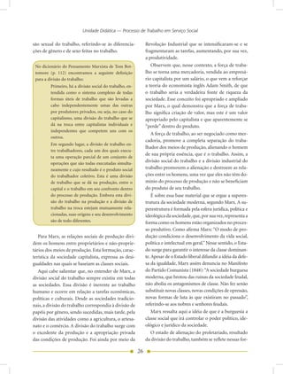 Unidade Didática — Processo de Trabalho em Serviço Social

são sexual do trabalho, referindo-se às diferencia-            Revolução Industrial que se intensificaram-se e se
ções de gênero e de sexo feitas no trabalho.                   fragmentaram as tarefas, aumentando, por sua vez,
                                                               a produtividade.
 No dicionário do Pensamento Marxista de Tom Bot-                  Observem que, nesse contexto, a força de traba-
 tomore (p. 112) encontramos a seguinte definição              lho se torna uma mercadoria, vendida ao empresá-
 para a divisão do trabalho:                                   rio capitalista por um salário, o que vem a reforçar
         Primeiro, há a divisão social do trabalho, en-        a teoria do economista inglês Adam Smith, de que
         tendida como o sistema complexo de todas              o trabalho seria a verdadeira fonte de riqueza da
         formas úteis de trabalho que são levadas a            sociedade. Esse conceito foi apropriado e ampliado
         cabo independentemente umas das outras                por Marx, o qual demonstra que a força de traba-
         por produtores privados, ou seja, no caso do          lho significa criação de valor, mas este é um valor
         capitalismo, uma divisão do trabalho que se           apropriado pelo capitalista e que aparentemente se
         dá na troca entre capitalistas individuais e          “perde” dentro do produto.
         independentes que competem uns com os
                                                                   A força de trabalho, ao ser negociado como mer-
         outros.
                                                               cadoria, promove a completa separação do traba-
         Em segundo lugar, a divisão de trabalho en-
                                                               lhador dos meios de produção, alienando o homem
         tre trabalhadores, cada um dos quais execu-
                                                               de sua própria essência, que é o trabalho. Assim, a
         ta uma operação parcial de um conjunto de
         operações que são todas executadas simulta-
                                                               divisão social do trabalho e a divisão industrial do
         neamente e cujo resultado é o produto social          trabalho promovem a alienação e destroem as rela-
         do trabalhador coletivo. Esta é uma divisão           ções entre os homens, uma vez que eles não têm do-
         de trabalho que se dá na produção, entre o            mínio do processo de produção e não se beneficiam
         capital e o trabalho em seu confronto dentro          do produto de seu trabalho.
         do processo de produção. Embora esta divi-                É sobre essa base material que se ergue a superes-
         são do trabalho na produção e a divisão de            trutura da sociedade moderna, segundo Marx. A su-
         trabalho na troca estejam mutuamente rela-            perestrutura é formada pela esfera jurídica, política e
         cionadas, suas origens e seu desenvolvimento          ideológica da sociedade, que, por sua vez, representa a
         são de todo diferentes.                               forma como os homens estão organizados no proces-
                                                               so produtivo. Como afirma Marx: “O modo de pro-
   Para Marx, as relações sociais de produção divi-            dução condiciona o desenvolvimento da vida social,
dem os homens entre proprietários e não-proprie-               política e intelectual em geral.” Nesse sentido, o Esta-
tários dos meios de produção. Esta formação, carac-            do surge para garantir o interesse da classe dominan-
terística da sociedade capitalista, expressa as desi-          te. Apesar de o Estado liberal difundir a idéia da defe-
gualdades nas quais se baseiam as classes sociais.             sa da igualdade, Marx assim denuncia no Manifesto
   Aqui cabe salientar que, no entender de Marx, a             do Partido Comunista (1848): “A sociedade burguesa
divisão social do trabalho sempre existiu em todas             moderna, que brotou das ruínas da sociedade feudal,
as sociedades. Essa divisão é inerente ao trabalho             não aboliu os antagonismos de classe. Não fez senão
humano e ocorre em relação a tarefas econômicas,               substituir novas classes, novas condições de opressão,
políticas e culturais. Desde as sociedades tradicio-           novas formas de luta às que existiram no passado”,
nais, a divisão do trabalho correspondia à divisão de          referindo-se aos nobres e senhores feudais.
papéis por gênero, sendo sucedidas, mais tarde, pela               Marx ressalta aqui a idéia de que é a burguesia a
divisão das atividades como a agricultura, o artesa-           classe social que irá controlar o poder político, ide-
nato e o comércio. A divisão do trabalho surge com             ológico e jurídico da sociedade.
o excedente da produção e a apropriação privada                    O estado de alienação do proletariado, resultado
das condições de produção. Foi ainda por meio da               da divisão do trabalho, também se reflete nessas for-

                                                          26
 