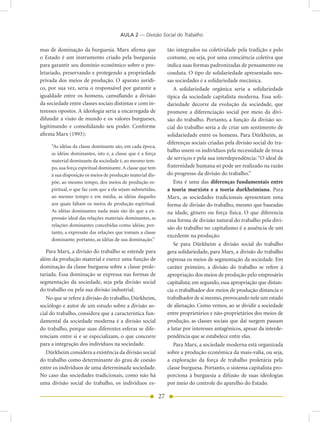 AULA 2 — Divisão Social do Trabalho

mas de dominação da burguesia. Marx afirma que                   tão integrados na coletividade pela tradição e pelo
o Estado é um instrumento criado pela burguesia                  costume, ou seja, por uma consciência coletiva que
para garantir seu domínio econômico sobre o pro-                 indica suas formas padronizadas de pensamento ou
letariado, preservando e protegendo a propriedade                conduta. O tipo de solidariedade apresentado nes-
privada dos meios de produção. O aparato jurídi-                 sas sociedades é a solidariedade mecânica.
co, por sua vez, seria o responsável por garantir a                 A solidariedade orgânica seria a solidariedade
igualdade entre os homens, camuflando a divisão                  típica da sociedade capitalista moderna. Essa soli-
da sociedade entre classes sociais distintas e com in-           dariedade decorre da evolução da sociedade, que
teresses opostos. A ideologia seria a encarregada de             promove a diferenciação social por meio da divi-
difundir a visão de mundo e os valores burgueses,                são do trabalho. Portanto, a função da divisão so-
legitimando e consolidando seu poder. Conforme                   cial do trabalho seria a de criar um sentimento de
afirma Marx (1993):                                              solidariedade entre os homens. Para Dürkheim, as
                                                                 diferenças sociais criadas pela divisão social do tra-
     “As idéias da classe dominante são, em cada época,
                                                                 balho unem os indivíduos pela necessidade de troca
     as idéias dominantes, isto é, a classe que é a força
     material dominante da sociedade é, ao mesmo tem-            de serviços e pela sua interdependência: “O ideal de
     po, sua força espiritual dominante. A classe que tem        fraternidade humana só pode ser realizado na razão
     à sua disposição os meios de produção material dis-         do progresso da divisão do trabalho.”
     põe, ao mesmo tempo, dos meios de produção es-                 Esta é uma das diferenças fundamentais entre
     piritual, o que faz com que a ela sejam submetidas,         a teoria marxista e a teoria durkheimiana. Para
     ao mesmo tempo e em média, as idéias daqueles               Marx, as sociedades tradicionais apresentam uma
     aos quais faltam os meios de produção espiritual.           forma de divisão do trabalho, mesmo que baseadas
     As idéias dominantes nada mais são do que a ex-             na idade, gênero ou força física. O que diferencia
     pressão ideal das relações materiais dominantes, as         essa forma de divisão natural do trabalho pela divi-
     relações dominantes concebidas como idéias; por-
                                                                 são do trabalho no capitalismo é a ausência de um
     tanto, a expressão das relações que tomam a classe
                                                                 excedente na produção.
     dominante; portanto, as idéias de sua dominação.”
                                                                    Se para Dürkheim a divisão social do trabalho
   Para Marx, a divisão do trabalho se estende para              gera solidariedade, para Marx, a divisão do trabalho
além da produção material e exerce uma função de                 expressa os meios de segmentação da sociedade. Em
dominação da classe burguesa sobre a classe prole-               caráter primeiro, a divisão do trabalho se refere à
tariada. Essa dominação se expressa nas formas de                apropriação dos meios de produção pelo empresário
segmentação da sociedade, seja pela divisão social               capitalista; em segundo, essa apropriação que distan-
do trabalho ou pela sua divisão industrial.                      cia o trabalhador dos meios de produção distancia o
   No que se refere à divisão do trabalho, Dürkheim,             trabalhador de si mesmo, provocando nele um estado
sociólogo e autor de um estudo sobre a divisão so-               de alienação. Como vemos, ao se dividir a sociedade
cial do trabalho, considera que a característica fun-            entre proprietários e não-proprietários dos meios de
damental da sociedade moderna é a divisão social                 produção, as classes sociais que daí surgem passam
do trabalho, porque suas diferentes esferas se dife-             a lutar por interesses antagônicos, apesar da interde-
renciam entre si e se especializam, o que concorre               pendência que se estabelece entre elas.
para a integração dos indivíduos na sociedade.                      Para Marx, a sociedade moderna está organizada
   Dürkheim considera a existência da divisão social             sobre a produção econômica da mais-valia, ou seja,
do trabalho como determinante do grau de coesão                  a exploração da força de trabalho proletária pela
entre os indivíduos de uma determinada sociedade.                classe burguesa. Portanto, o sistema capitalista pro-
No caso das sociedades tradicionais, como não há                 porciona à burguesia a difusão de suas ideologias
uma divisão social do trabalho, os indivíduos es-                por meio do controle do aparelho do Estado.

                                                            27
 