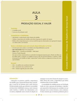 AULA 3 — Produção Social e Valor


                                              AULA

                                                     3




                                                                                                              Unidade Didática – Processo de Trabalho em Serviço Social
                       ____________________
                       PRODUÇãO SOCIAL E VALOR

  Conteúdo
  • O trabalho social
  • O processo de produção social

  Competências e habilidades
  • Aprofundar o conhecimento sobre relações de trabalho
  • Analisar a importância do trabalho como fator de geração de capital e de riqueza
  • Refletir sobre a importância para o serviço social dos aspectos relacionados com a geração de riqueza
    e os efeitos sobre o ser humano

  Textos e atividades para auto-estudo disponibilizados no Portal
  • Os textos para auto-estudo e as atividades serão disponibilizados no portal
  • Sites relacionados: http://www.mpt.gov.br
  • Filme: Gaijin – Caminhos da Liberdade – 1980, Brasil
    Diretora: Tizuka Yamazaki
    Em meio às festas comemorativas ao centenário da imigração japonesa para o Brasil, este filme nos
    faz refletir sobre o contexto e os conflitos em que se deu este processo histórico. A miséria e a falta
    de perspectivas de trabalho no Japão “empurraram” muitos nativos a emigrarem em busca de novas
    oportunidades.

  Duração
  • 2h/a – via satélite com o professor interativo
  • 2h/a – presenciais com o professor local
  • 6h/a – mínimo sugerido para auto-estudo




INTRODUÇÃO                                                     emprego ou em outras formas de atuação na socie-
   Colocamos no primeiro capítulo a importância                dade. Deriva daí, assim, a importância que tantos
do trabalho para o desenvolvimento físico, psicoló-            estudiosos dão ao tema trabalho.
gico e social do ser humano, pois é pelo exercício                A centralidade do trabalho precisa ser focalizada
de determinadas tarefas que sentimos a necessidade             tendo em vista o processo de produção e reprodu-
de desenvolver habilidades técnicas, tanto manuais             ção material da vida humana em sociedade, em sua
como mentais, e também nos relacionamos com                    interação com os outros homens e com a natureza.
os outros, ampliando nosso círculo de relações no              É dessa maneira que os homens produzem para si

                                                          29
 