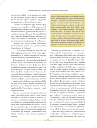 Unidade Didática — Processo de Trabalho em Serviço Social

próprios, a sociedade e as próprias formas sociais
                                                               Nessa sociedade atual o nexo com o trabalho é contra-
em que produzem, ou seja, é por essa forma que o
                                                               ditório. A melhor formulação disso ainda é de Marx:
homem produz as riquezas humanas e consegue dar
                                                               “O capital é, ele próprio, a contradição em processo
prosseguimento ao desenvolvimento social.                      (porque) procura reduzir o tempo de trabalho a um
   O trabalho social tem uma dupla “natureza”, por-            mínimo, ao mesmo tempo em que, de outro lado, dis-
que ele é tanto o trabalho envolvido no processo de            põe o tempo de trabalho como única medida e fonte
produção da sociedade em que se trabalha, que de-              da riqueza (...) Por um lado conclama à vida todos os
termina socialmente, quanto o trabalho concreto na             poderes da ciência e da natureza, bem como da com-
sociedade vigente, socialmente determinado, isto é,            binação social e do intercâmbio social para tornar a
uma via de mão dupla onde temos o homem exer-                  criação da riqueza (relativamente) independente do
cendo suas habilidades socialmente e a sociedade               tempo de trabalho neles aplicado. De outro lado, pre-
determinando a forma de atuação do ser humano.                 tende medir as enormes forças sociais assim criadas
                                                               pelo tempo de trabalho e aprisioná-las nos limites exi-
   De volta a Marx, um dos maiores estudiosos do
                                                               gidos para conservar como valor o valor já criado.”
tema trabalho, ele se refere a essa questão no capítu-
lo seis, Inédito, de O Capital:
   “(...) os economistas burgueses, enredados nas                Percebam que o capitalismo se estrutura na so-
idéias capitalistas, vêem sem dúvida como se pro-             ciedade de forma a tentar manter-se e por isso apre-
duz no interior da relação capitalista, mas não como          senta a relação capital e trabalho como a necessária
se produz esta relação propriamente dita (...)”               para a manutenção da vida social, para gerar rique-
   Temos assim que a denominada “sociedade do                 zas, gerando um nexo de dependência da socieda-
trabalho” é uma construção social constituída por             de em todas as suas formas sociais com o trabalho,
homens e mulheres no curso do processo de re-                 ao mesmo tempo em que ocorre uma dominação
produção de sua vida material, na interação social            social em função desse trabalho, que se exerce por
e com a natureza. Vivemos numa sociedade capi-                meio do próprio trabalho, “aprisionado nos limites
talista focada no trabalho sob a forma social de-             exigidos para conservar como valor o valor já cria-
terminada da acumulação do capital. O processo                do”. Ou melhor, junto com uma tendência à genera-
de construção da sociedade capitalista exigiu uma             lização da “natureza” social capitalista como socie-
série de condições históricas antes não existentes            dade do trabalho, há uma imposição dos critérios e
– uma ética do trabalho, a conversão de trabalho              das condições da acumulação em todos os âmbitos
em mercadoria, o apoio social à acumulação sem                das relações dos homens entre si. O próprio modo
propósito de uso – apontadas de modo exemplar                 de apreender a sociedade por parte de seus sujeitos
na obra de Max Weber, A ética protestante e o espí-           efetivos se encontra marcado pelas determinações
rito do capitalismo.                                          da sociedade do capital, tudo girando em torno da
   Para nós, em nosso dia-a-dia, a formação social            produção de riquezas e consumo. O capitalismo
assim constituída parece natural, como produto                quer, mediante os mecanismos sociais, manter-se,
abstraído do processo de formação material. En-               privilegiando o capital em detrimento da mão-de-
caramos a constituição atual da sociedade, pautada            obra, que trabalha por meio do convencimento de
no trabalho com base na ideologia capitalista, como           que essa é a única forma de se produzir trabalho. E
sendo parte integrante e imutável de nossa socieda-           as instituições são organizadas de forma a reprodu-
de. Mas esquecemos que nem sempre foi assim, já               zir as formas de vida social necessárias à prolonga-
passamos por diversos modelos de produção, como               ção da vida dessa forma de exploração econômica.
o feudalismo, por exemplo, e continuaremos ainda                 Existe uma relação necessária entre formação
adiante vivenciando outras formas de geração de               social, capital e trabalho, isso é evidente, porque o
riquezas.                                                     trabalho representa algo de muito valor para o ser

                                                         30
 