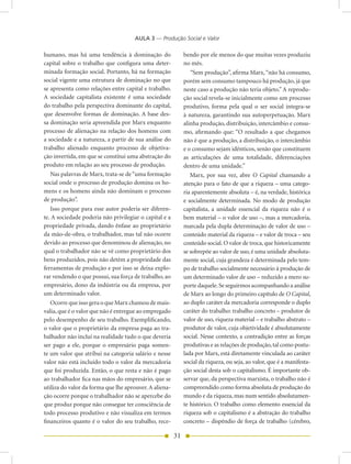 AULA 3 — Produção Social e Valor

humano, mas há uma tendência à dominação do                  bendo por ele menos do que muitas vezes produziu
capital sobre o trabalho que configura uma deter-            no mês.
minada formação social. Portanto, há na formação                “Sem produção”, afirma Marx, “não há consumo,
social vigente uma estrutura de dominação no que             porém sem consumo tampouco há produção, já que
se apresenta como relações entre capital e trabalho.         neste caso a produção não teria objeto.” A reprodu-
A sociedade capitalista existente é uma sociedade            ção social revela-se inicialmente como um processo
do trabalho pela perspectiva dominante do capital,           produtivo, forma pela qual o ser social integra-se
que desenvolve formas de dominação. A base des-              à natureza, garantindo sua autoperpetuação. Marx
sa dominação seria apreendida por Marx enquanto              alinha produção, distribuição, intercâmbio e consu-
processo de alienação na relação dos homens com              mo, afirmando que: “O resultado a que chegamos
a sociedade e a natureza, a partir de sua análise do         não é que a produção, a distribuição, o intercâmbio
trabalho alienado enquanto processo de objetiva-             e o consumo sejam idênticos, senão que constituem
ção invertida, em que se constitui uma abstração do          as articulações de uma totalidade, diferenciações
produto em relação ao seu processo de produção.              dentro de uma unidade.”
   Nas palavras de Marx, trata-se de “uma formação              Marx, por sua vez, abre O Capital chamando a
social onde o processo de produção domina os ho-             atenção para o fato de que a riqueza – uma catego-
mens e os homens ainda não dominam o processo                ria aparentemente absoluta – é, na verdade, histórica
de produção”.                                                e socialmente determinada. No modo de produção
   Isso porque para esse autor poderia ser diferen-          capitalista, a unidade essencial da riqueza não é o
te. A sociedade poderia não privilegiar o capital e a        bem material – o valor de uso –, mas a mercadoria,
propriedade privada, dando ênfase ao proprietário            marcada pela dupla determinação de valor de uso –
da mão-de-obra, o trabalhador, mas tal não ocorre            conteúdo material da riqueza – e valor de troca – seu
devido ao processo que denominou de alienação, no            conteúdo social. O valor de troca, que historicamente
qual o trabalhador não se vê como proprietário dos           se sobrepõe ao valor de uso, é uma unidade absoluta-
bens produzidos, pois não detém a propriedade das            mente social, cuja grandeza é determinada pelo tem-
ferramentas de produção e por isso se deixa explo-           po de trabalho socialmente necessário à produção de
rar vendendo o que possui, sua força de trabalho, ao         um determinado valor de uso – reduzido a mero su-
empresário, dono da indústria ou da empresa, por             porte daquele. Se seguirmos acompanhando a análise
um determinado valor.                                        de Marx ao longo do primeiro capítulo de O Capital,
   Ocorre que isso gera o que Marx chamou de mais-           ao duplo caráter da mercadoria corresponde o duplo
valia, que é o valor que não é entregue ao empregado         caráter do trabalho: trabalho concreto – produtor de
pelo desempenho de seu trabalho. Exemplificando,             valor de uso, riqueza material – e trabalho abstrato –
o valor que o proprietário da empresa paga ao tra-           produtor de valor, cuja objetividade é absolutamente
balhador não inclui na realidade tudo o que deveria          social. Nesse contexto, a contradição entre as forças
ser pago a ele, porque o empresário paga somen-              produtivas e as relações de produção, tal como postu-
te um valor que atribui na categoria salário e nesse         lada por Marx, está diretamente vinculada ao caráter
valor não está incluído todo o valor da mercadoria           social da riqueza, ou seja, ao valor, que é a manifesta-
que foi produzida. Então, o que resta e não é pago           ção social desta sob o capitalismo. É importante ob-
ao trabalhador fica nas mãos do empresário, que se           servar que, da perspectiva marxista, o trabalho não é
utiliza do valor da forma que lhe aprouver. A aliena-        compreendido como forma absoluta de produção do
ção ocorre porque o trabalhador não se apercebe do           mundo e da riqueza, mas num sentido absolutamen-
que produz porque não consegue ter consciência de            te histórico. O trabalho como elemento essencial da
todo processo produtivo e não visualiza em termos            riqueza sob o capitalismo é a abstração do trabalho
financeiros quanto é o valor do seu trabalho, rece-          concreto – dispêndio de força de trabalho (cérebro,

                                                        31
 