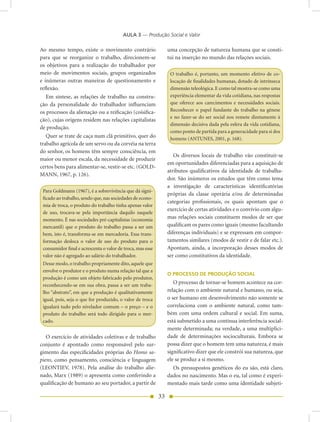 AULA 3 — Produção Social e Valor

Ao mesmo tempo, existe o movimento contrário                     uma concepção de natureza humana que se consti-
para que se reorganize o trabalho, direcionem-se                 tui na inserção no mundo das relações sociais.
os objetivos para a realização do trabalhador por
meio de movimentos sociais, grupos organizados                    O trabalho é, portanto, um momento efetivo de co-
e inúmeras outras maneiras de questionamento e                    locação de finalidades humanas, dotado de intrínseca
reflexão.                                                         dimensão teleológica. E como tal mostra-se como uma
   Em síntese, as relações de trabalho na constru-                experiência elementar da vida cotidiana, nas respostas
ção da personalidade do trabalhador influenciam                   que oferece aos carecimentos e necessidades sociais.
os processos da alienação ou a reificação (coisifica-             Reconhecer o papel fundante do trabalho na gênese
                                                                  e no fazer-se do ser social nos remete diretamente à
ção), cujas origens residem nas relações capitalistas
                                                                  dimensão decisiva dada pela esfera da vida cotidiana,
de produção.
                                                                  como ponto de partida para a generacidade para si dos
   Quer se trate de caça num clã primitivo, quer do               homens (ANTUNES, 2001, p. 168).
trabalho agrícola de um servo ou da corvéia na terra
do senhor, os homens têm sempre consciência, em
                                                                    Os diversos locais de trabalho vão constituir-se
maior ou menor escala, da necessidade de produzir
                                                                 em oportunidades diferenciadas para a aquisição de
certos bens para alimentar-se, vestir-se etc. (GOLD-
                                                                 atributos qualificativos da identidade de trabalha-
MANN, 1967, p. 126).
                                                                 dor. São inúmeros os estudos que têm como tema
                                                                 a investigação de características identificatórias
 Para Goldmann (1967), é a sobrevivência que dá signi-
                                                                 próprias da classe operária e/ou de determinadas
 ficado ao trabalho, sendo que, nas sociedades de econo-
                                                                 categorias profissionais, os quais apontam que o
 mia de troca, o produto do trabalho tinha apenas valor
                                                                 exercício de certas atividades e o convívio com algu-
 de uso, trocava-se pela importância daquilo naquele
 momento. É nas sociedades pré-capitalistas (economia            mas relações sociais constituem modos de ser que
 mercantil) que o produto do trabalho passa a ser um             qualificam os pares como iguais (mesmo facultando
 bem, isto é, transforma-se em mercadoria. Essa trans-           diferenças individuais) e se expressam em compor-
 formação desloca o valor de uso do produto para o               tamentos similares (modos de vestir e de falar etc.).
 consumidor final e acrescenta o valor de troca, mas esse        Apontam, ainda, a incorporação desses modos de
 valor não é agregado ao salário do trabalhador.                 ser como constitutivos da identidade.
 Desse modo, o trabalho propriamente dito, aquele que
 envolve o produtor e o produto numa relação tal que a
                                                                 O PROCESSO DE PRODUÇÃO SOCIAL
 produção é como um objeto fabricado pelo produtor,
 reconhecendo-se em sua obra, passa a ser um traba-
                                                                    O processo de tornar-se homem acontece na cor-
 lho “abstrato”, em que a produção é qualitativamente            relação com o ambiente natural e humano, ou seja,
 igual, pois, seja o que for produzido, o valor de troca         o ser humano em desenvolvimento não somente se
 igualará tudo pelo nivelador comum – o preço – e o              correlaciona com o ambiente natural, como tam-
 produto do trabalho será todo dirigido para o mer-              bém com uma ordem cultural e social. Em suma,
 cado.                                                           está submetido a uma contínua interferência social-
                                                                 mente determinada; na verdade, a uma multiplici-
   O exercício de atividades coletivas e de trabalho             dade de determinações socioculturais. Embora se
conjunto é apontado como responsável pelo sur-                   possa dizer que o homem tem uma natureza, é mais
gimento das especificidades próprias do Homo sa-                 significativo dizer que ele constrói sua natureza, que
piens, como pensamento, consciência e linguagem                  ele se produz a si mesmo.
(LEONTIEV, 1978). Pela análise do trabalho alie-                    Os pressupostos genéticos do eu são, está claro,
nado, Marx (1989) o apresenta como conferindo a                  dados no nascimento. Mas o eu, tal como é experi-
qualificação de humano ao seu portador, a partir de              mentado mais tarde como uma identidade subjeti-

                                                            33
 