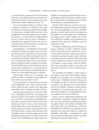 Unidade Didática — Processo de Trabalho em Serviço Social

va e objetivamente reconhecível, não é. Os mesmos            trabalho e/ou categorias profissionais, pelas suas es-
processos sociais que determinam a constituição do           pecificidades próprias, em geral associadas a prestí-
organismo produzem o eu em sua forma particular,             gio ou desprestígio social, proporcionam atributos
culturalmente relativa (BERGER, 1985, p. 73).                de qualificação ou desqualificação do eu.
   O eu como produto social não se limita a como                Dejours (1993) relata que, a partir de seus estu-
o indivíduo entende ou se identifica como sendo              dos, foi possível mostrar que as pressões do trabalho,
ele mesmo, mas abrange o equipamento psicológi-              que põem particularmente em causa o equilíbrio
co (emoções, por exemplo) amplo, que serve como              psíquico e a saúde mental, provêm da organização
complemento. Disso tudo, deduz-se que o organis-             do trabalho em contraposição aos constrangimen-
mo humano e o eu não podem ser compreendidos                 tos perigosos para a saúde somática, que se situa
fora do contexto social em que se formaram. A                nas condições de trabalho, mais precisamente nas
instabilidade do organismo humano gera uma ne-               condições físicas, químicas e biológicas, cujo alvo
cessidade de que o homem forneça a si mesmo um               principal é o corpo.
ambiente estável para sua conduta.                              O trabalho também pode ser fonte de prazer e,
   A humanidade e a socialidade do homem estão               mesmo, mediador da saúde. Conforme Dejours
entrelaçadas, ou seja, ao se organizarem os fenôme-          (1993), em sua luta contra o sofrimento, às vezes,
nos humanos está-se entrando no reino do social.             o sujeito elabora soluções originais, que são favo-
Nesse reino, há uma ordem social que precede o de-           ráveis tanto à produção quanto à saúde. Tal forma
senvolvimento individual orgânico. Essa ordem so-            de sofrimento foi por ele denominada “sofrimento
cial é entendida por Berger (1985) como uma pro-             criativo”. Quando, ao contrário, nessa luta contra
gressiva produção humana, existindo como produ-              o sofrimento, o sujeito chega a soluções desfavo-
to da atividade humana. O ser humano, por sua vez,           ráveis tanto à produção quanto à sua saúde, esse
tem de estar continuamente se exteriorizando na              sofrimento caracteriza-se como “sofrimento pato-
atividade. As ações humanas tornadas habituais ad-           gênico”.
quirem um caráter significativo para o indivíduo.               Por intermédio do trabalho, o sujeito engaja-se
   Afirma Berger (1985, p. 87): “A sociedade é um            nas relações sociais, para onde transfere questões
produto humano. A sociedade é uma realidade ob-              herdadas de seu passado e de sua história afetiva.
jetiva. O homem é um produto social.”                        Cada vez que o trabalhador encontra solução para
   O sujeito aprende-se a si mesmo como essencial-           os problemas que lhe são colocados (atividade de
mente identificado com a ação socialmente obje-              concepção) e que obtém em troca reconhecimento
tivada. Depois da ação, acontece uma importante              social de seu trabalho, é também o sujeito sofredor,
conseqüência, que é a reflexão do sujeito sobre ela.         mobilizador de seu pensamento que recebe reco-
   Enquanto apresentada como um processo dialé-              nhecimento subjetivo à sua capacidade para conju-
tico, a identidade social facilita a incorporação de         rar a angústia e dominar seu sofrimento.
normas do grupo social, implica uma participação                Porém, o prazer obtido dessa gratificação tem
ativa do sujeito na construção da identidade gru-            curta duração, ressurgindo o sofrimento, impelin-
pal e afeta o contexto histórico onde ocorrem essas          do-o para outras situações de trabalho, novas apos-
relações concretas. Por sua vez, as estruturas socio-        tas organizacionais e novos desafios simbólicos. Por
lógicas influenciam as representações que os indi-           outro lado, sendo o reconhecimento a retribuição
víduos fazem de si enquanto representações do eu.            fundamental da sublimação, isso significa que esta
Da mesma forma, o caráter inter-relacional entre             representa um importante papel na conquista da
identidade pessoal e social pressupõe que não haja           identidade. Identidade e reconhecimento social
identidade pessoal que não, ao mesmo tempo e da              como condição de sublimação conferem à primeira
mesma forma, identidade social. Alguns espaços de            uma função essencial na saúde mental.

                                                        34
 