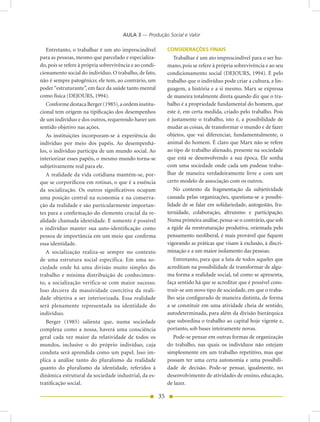 AULA 3 — Produção Social e Valor

   Entretanto, o trabalhar é um ato imprescindível            CONSIDERAÇÕES FINAIS
para as pessoas, mesmo que parcelado e especializa-              Trabalhar é um ato imprescindível para o ser hu-
do, pois se refere à própria sobrevivência e ao condi-        mano, pois se refere à própria sobrevivência e ao seu
cionamento social do indivíduo. O trabalho, de fato,          condicionamento social (DEJOURS, 1994). É pelo
não é sempre patogênico; ele tem, ao contrário, um            trabalho que o indivíduo pode criar a cultura, a lin-
poder “estruturante”, em face da saúde tanto mental           guagem, a história e a si mesmo. Marx se expressa
como física (DEJOURS, 1994).                                  de maneira totalmente direta quando diz que o tra-
   Conforme destaca Berger (1985), a ordem institu-           balho é a propriedade fundamental do homem, que
cional tem origem na tipificação dos desempenhos              este é, em certa medida, criado pelo trabalho. Pois
de um indivíduo e dos outros, requerendo haver um             é justamente o trabalho, isto é, a possibilidade de
sentido objetivo nas ações.                                   mudar as coisas, de transformar o mundo e de fazer
   As instituições incorporam-se à experiência do             objetos, que vai diferenciar, fundamentalmente, o
indivíduo por meio dos papéis. Ao desempenhá-                 animal do homem. É claro que Marx não se refere
los, o indivíduo participa de um mundo social. Ao             ao tipo de trabalho alienado, presente na sociedade
interiorizar esses papéis, o mesmo mundo torna-se             que está se desenvolvendo a sua época. Ele sonha
subjetivamente real para ele.                                 com uma sociedade onde cada um pudesse traba-
   A realidade da vida cotidiana mantém-se, por-              lhar de maneira verdadeiramente livre e com um
que se corporificou em rotinas, o que é a essência            certo modelo de associação com os outros.
da socialização. Os outros significativos ocupam                 No contexto da fragmentação da subjetividade
uma posição central na economia e na conserva-                causada pelas organizações, questiona-se a possibi-
ção da realidade e são particularmente importan-              lidade de se falar em solidariedade, autogestão, fra-
tes para a confirmação do elemento crucial da re-             ternidade, colaboração, altruísmo e participação.
alidade chamada identidade. E somente é possível              Numa primeira análise, pensa-se o contrário, que sob
o indivíduo manter sua auto-identificação como                a égide da reestruturação produtiva, orientada pelo
pessoa de importância em um meio que confirma                 pensamento neoliberal, é mais provável que fiquem
essa identidade.                                              vigorando as práticas que visam à exclusão, à discri-
   A socialização realiza-se sempre no contexto               minação e a um maior isolamento das pessoas.
de uma estrutura social específica. Em uma so-                   Entretanto, para que a luta de todos aqueles que
ciedade onde há uma divisão muito simples do                  acreditam na possibilidade de transformar de algu-
trabalho e mínima distribuição de conhecimen-                 ma forma a realidade social, tal como se apresenta,
to, a socialização verifica-se com maior sucesso.             faça sentido há que se acreditar que é possível cons-
Isso decorre da massividade coercitiva da reali-              truir-se um novo tipo de sociedade, em que o traba-
dade objetiva a ser interiorizada. Essa realidade             lho seja configurado de maneira distinta, de forma
será plenamente representada na identidade do                 a se constituir em uma atividade cheia de sentido,
indivíduo.                                                    autodeterminada, para além da divisão hierárquica
   Berger (1985) salienta que, numa sociedade                 que subordina o trabalho ao capital hoje vigente e,
complexa como a nossa, haverá uma consciência                 portanto, sob bases inteiramente novas.
geral cada vez maior da relatividade de todos os                 Pode-se pensar em outras formas de organização
mundos, inclusive o do próprio indivíduo, cuja                do trabalho, nas quais os indivíduos não estejam
conduta será aprendida como um papel. Isso im-                simplesmente em um trabalho repetitivo, mas que
plica a análise tanto do pluralismo da realidade              possam ter uma certa autonomia e uma possibili-
quanto do pluralismo da identidade, referidos à               dade de decisão. Pode-se pensar, igualmente, no
dinâmica estrutural da sociedade industrial, da es-           desenvolvimento de atividades de ensino, educação,
tratificação social.                                          de lazer.

                                                         35
 