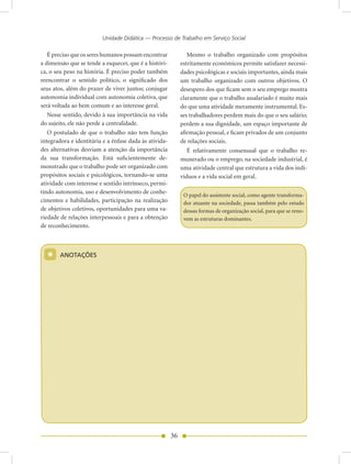 Unidade Didática — Processo de Trabalho em Serviço Social

   É preciso que os seres humanos possam encontrar              Mesmo o trabalho organizado com propósitos
a dimensão que se tende a esquecer, que é a históri-         estritamente econômicos permite satisfazer necessi-
ca, o seu peso na história. É preciso poder também           dades psicológicas e sociais importantes, ainda mais
reencontrar o sentido político, o significado dos            um trabalho organizado com outros objetivos. O
seus atos, além do prazer de viver juntos; conjugar          desespero dos que ficam sem o seu emprego mostra
autonomia individual com autonomia coletiva, que             claramente que o trabalho assalariado é muito mais
será voltada ao bem comum e ao interesse geral.              do que uma atividade meramente instrumental. Es-
   Nesse sentido, devido à sua importância na vida           ses trabalhadores perdem mais do que o seu salário;
do sujeito, ele não perde a centralidade.                    perdem a sua dignidade, um espaço importante de
   O postulado de que o trabalho não tem função              afirmação pessoal, e ficam privados de um conjunto
integradora e identitária e a ênfase dada às ativida-        de relações sociais.
des alternativas desviam a atenção da importância               É relativamente consensual que o trabalho re-
da sua transformação. Está suficientemente de-               munerado ou o emprego, na sociedade industrial, é
monstrado que o trabalho pode ser organizado com             uma atividade central que estrutura a vida dos indi-
propósitos sociais e psicológicos, tornando-se uma           víduos e a vida social em geral.
atividade com interesse e sentido intrínseco, permi-
tindo autonomia, uso e desenvolvimento de conhe-
                                                              O papel do assistente social, como agente transforma-
cimentos e habilidades, participação na realização            dor atuante na sociedade, passa também pelo estudo
de objetivos coletivos, oportunidades para uma va-            dessas formas de organização social, para que se reno-
riedade de relações interpessoais e para a obtenção           vem as estruturas dominantes.
de reconhecimento.




  *     AnOTAÇõES




                                                        36
 