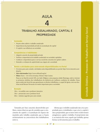 AULA 4 — Trabalho Assalariado, Capital e Propriedade


                                              AULA

                        ____________________       4




                                                                                                               Unidade Didática – Processo de Trabalho em Serviço Social
              TRABALHO ASSALARIADO, CAPITAL E
                      PROPRIEDADE

  Conteúdo
  • Noções sobre salário e trabalho assalariado
  • Importância da propriedade privada na acumulação do capital
  • O capital e sua influência na sociedade

  Competências e habilidades
  •   Adquirir conceito de propriedade privada
  •   Verificar a importância do trabalho assalariado na sociedade capitalista
  •   Conhecer a importância para o serviço social dos conceitos de capital e salário
  •   Entender a evolução do capital desde sua origem até a sociedade

  Textos e atividades para auto-estudo disponibilizados no Portal
  • Os textos para auto-estudo e atividades serão disponibilizados no portal. http://www.interativa.uni-
    derp.br.
  • Sites relacionados: http://www.oitbrasil.org.br/
  • Filme: Daens – Um Grito de Justiça. Diretor: Stijn Coninx
    Passa-se no final do século XIX, em Aalst (Bélgica), uma pequena cidade flamenga, onde se iniciam
    as primeiras rebeliões dos trabalhadores da indústria por melhores condições de trabalho. Nessa
    época ainda não havia leis que garantissem os direitos trabalhistas, e o papel da Igreja, com sua dou-
    trina social Rerum Novarum era muito importante para a sociedade.

  Duração
  2h/a – via satélite com o professor interativo
  2h/a – presenciais com o professor local
  6h/a – mínimo sugerido para auto-estudo




  Tomando por base conceitos desenvolvidos por                    Afirma que o trabalho assalariado não cria a pro-
Marx, vamos observar que ele considera que o cres-             priedade para o trabalhador, o que cria é o capital e
cimento do capital e a acumulação de riqueza são               não a propriedade, que se move entre os dois termos
mantidos pelo trabalho assalariado, que se baseia              antagônicos: capital e trabalho. O proprietário não
exclusivamente na concorrência dos trabalhadores               é, na maioria das vezes, aquele que trabalha, apenas
entre si.                                                      fornece as ferramentas para o trabalho.

                                                          37
 