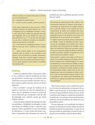 AULA 4 — Trabalho Assalariado, Capital e Propriedade

                                                                    produção, que são os capitalistas, gerando a acumu-
 Federal, constitui-se em Estado Democrático de Direito
 e tem como fundamentos:
                                                                    lação de capital.
 III – a dignidade da pessoa humana;
 IV – os valores sociais do trabalho e da livre iniciativa;”         Na formação do capital, segundo Marx (2005, p. 24),
                                                                     encontramos elementos de natureza social porque a
 Outro aspecto importante é saber que, para a CF/88,                 acumulação do capital decorre do trabalho humano,
 também o Princípio do Salário Mínimo (art. 7º, IV)                  sem o qual não existiria, e esse acúmulo que não é
 é obrigatório para os trabalhadores urbanos e rurais,               transformado em salário será reutilizado pelo capi-
 e veja a idéia de que o salário deve garantir uma vida              talista, que detém os meios de produção, para nova
 com dignidade, pois se um cidadão tem acesso aos                    produção ou para seu uso exclusivo como se fosse sua
 itens indicados no art. 7º, IV, ele tem uma vida digna,             propriedade, de seu uso pessoal e de sua família:
 ou seja, são as condições necessárias ao desenvolvi-                “O capital consiste de matérias-primas, instrumentos
 mento de uma pessoa e sua família:                                  de trabalho e meios de subsistência de toda a espé-
 “Art. 7º São direitos dos trabalhadores urbanos e rurais,           cie que são empregados para produzir novas maté-
 além de outros que visem à melhoria de sua condição                 rias-primas, novos instrumentos de trabalho e novos
 social:                                                             meios de subsistência. Todas essas suas partes consti-
 IV – salário mínimo, fixado em lei, nacionalmente                   tutivas são criações do trabalho, produtos do trabalho,
 unificado, capaz de atender a suas necessidades vitais              trabalho acumulado. Trabalho acumulado que serve
 básicas e às de sua família com moradia, alimentação,               de meio para nova produção é capital.
 educação, saúde, lazer, vestuário, higiene, transporte e            Nesse sentido, o capital é uma relação social de pro-
 previdência social, com reajustes periódicos que lhe pre-           dução. É uma relação burguesa de produção, uma re-
 servem o poder aquisitivo, sendo vedada sua vinculação              lação de produção da sociedade burguesa. Os meios
 para qualquer fim;”                                                 de subsistência, os instrumentos de trabalho, as maté-
                                                                     rias-primas de que se compõe o capital, não foram eles
                                                                     produzidos e acumulados em dadas condições sociais,
                                                                     em determinadas relações sociais? Não são eles em-
CAPITAL                                                              pregados para uma nova produção em dadas condi-
   Conforme explanam Pinho e Vasconcelos (2003,                      ções sociais, em determinadas relações sociais? E não
p. 34), a análise do valor foi modificada por Marx                   é precisamente esse caráter social determinado que
que desenvolveu conceitos que se tornaram muito                      transforma em capital os produtos que servem para a
conhecidos, como, por exemplo, o de mais-valia, ca-                  nova produção?”
pital variável, capital constante, exército de reserva
industrial.                                                            Dessa forma, conclui-se que o capital não consis-
   Para se entender o porquê da tendência de os                     te só de meios de subsistência, instrumentos de tra-
salários se manterem no nível de subsistência, es-                  balho e matérias-primas, só de produtos materiais,
clarece que os capitalistas recorrem ao exército de                 consiste em igual medida de valores de troca. Todos
reserva industrial, que corresponde à mão-de-obra                   os produtos que integram o capital são mercadorias.
desempregada para substituir aquela que deseja                      O capital não é só, portanto, uma soma de produtos
melhores salários.                                                  materiais, mas de mercadorias, de valores de troca,
  Então, devido às condições da produção do siste-                  de grandezas sociais.
ma capitalista, o trabalhador fica obrigado a vender                   Há uma diferença a ser considerada em relação à
mais tempo de trabalho do que o necessário para                     posse de um bem que provém do esforço, do suor do
produzir valores equivalentes às suas necessidades                  trabalho pessoal de seu proprietário, e à posse de um
de subsistência, e o valor criado pelo tempo exce-                  bem que resulta da apropriação privada do todo ou
dente é apropriado pelos detentores dos meios de                    de parte de um trabalho social, do esforço alheio.

                                                               39
 