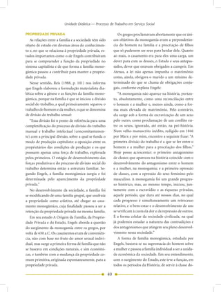Unidade Didática — Processo de Trabalho em Serviço Social

PROPRIEDADE PRIVADA                                             Os gregos proclamavam abertamente que os úni-
   As relações entre a família e a sociedade têm sido        cos objetivos da monogamia eram a preponderân-
objeto de estudo em diversas áreas do conhecimen-            cia do homem na família e a procriação de filhos
to e, no que se relaciona à propriedade privada, es-         que só pudessem ser seus para herdar dele. Quanto
tudos importantes como o de Engels contribuíram              ao mais, o casamento era para eles uma carga, um
para se compreender a função da propriedade no               dever para com os deuses, o Estado e seus antepas-
sistema capitalista e de que forma a família mono-           sados, dever que estavam obrigados a cumprir. Em
gâmica passou a contribuir para manter a proprie-            Atenas, a lei não apenas impunha o matrimônio
dade privada.                                                como, ainda, obrigava o marido a um mínimo de-
   Nesse sentido, Reis (1988, p. 101) nos informa            terminado do que se chama de obrigações conju-
que Engels elaborou a formulação materialista dia-           gais, conforme explana Engels:
lética sobre a gênese e as funções da família mono-             “A monogamia não aparece na história, portan-
gâmica, porque na família é que se iniciou a divisão         to, absolutamente, como uma reconciliação entre
social do trabalho, a qual primeiramente separou o           o homem e a mulher e, menos ainda, como a for-
trabalho do homem e da mulher, o que se denomina             ma mais elevada de matrimônio. Pelo contrário,
de divisão do trabalho sexual:                               ela surge sob a forma de escravização de um sexo
   “Essa divisão foi o ponto de referência para uma          pelo outro, como proclamação de um conflito en-
complexificação do processo de divisão do trabalho           tre os sexos, ignorado, até então, na pré-história.
manual e trabalho intelectual (concomitantemen-              Num velho manuscrito inédito, redigido em 1846
te) com a principal divisão, sobre a qual se funda o         por Marx e por mim, encontro a seguinte frase: “A
modo de produção capitalista: a oposição entre os            primeira divisão do trabalho é a que se fez entre o
proprietários das condições de produção e os que             homem e a mulher para a procriação dos filhos.”
possuem apenas uma força de trabalho, explorada              Hoje posso acrescentar: o primeiro antagonismo
pelos primeiros. O estágio de desenvolvimento das            de classes que apareceu na história coincide com o
forças produtivas e do processo de divisão social do         desenvolvimento do antagonismo entre o homem
trabalho determina então a estrutura familiar. Se-           e a mulher, na monogamia; e a primeira opressão
gundo Engels, a família monogâmica surgiu e foi              de classes, com a opressão do sexo feminino pelo
determinada pelo aparecimento da propriedade                 masculino. A monogamia foi um grande progres-
privada.”                                                    so histórico, mas, ao mesmo tempo, iniciou, jun-
   No desenvolvimento da sociedade, a família foi            tamente com a escravidão e as riquezas privadas,
se modificando de uma família grupal, que usufruía           aquele período, que dura até nossos dias, no qual
a propriedade como coletiva, até chegar ao casa-             cada progresso é simultaneamente um retrocesso
mento monogâmico, cuja finalidade passou a ser a             relativo, e o bem-estar e o desenvolvimento de uns
retenção da propriedade privada na mesma família.            se verificam à custa da dor e da repressão de outros.
   Em seu estudo A Origem da Família, da Proprie-            É a forma celular da sociedade civilizada, na qual
dade Privada e do Estado, Engels aborda a questão            já podemos estudar a natureza das contradições e
do surgimento da monogamia entre os gregos, por              dos antagonismos que atingem seu pleno desenvol-
volta de 650 a.C. Os casamentos eram de conveniên-           vimento nessa sociedade.”
cia, não com base no fruto do amor sexual indivi-               A forma de família monogâmica, estudada por
dual, mas surge a primeira forma de família que não          Engels, baseava-se na supremacia do homem sobre
se baseava em condições naturais, e sim econômi-             a mulher e passou a família individual a ser a unida-
cas, e também com a mudança da propriedade co-               de econômica da sociedade. Em seu entendimento,
mum primitiva, originada espontaneamente, para a             com o surgimento do Estado, este teve a função, em
propriedade privada.                                         todos os períodos da História, de servir à classe do-

                                                        40
 